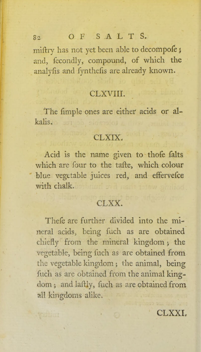 miftry has not yet been able to decompofe; and, fecondly, compound, of which the analyfis and fynthefis are already known. I CLXVIII. The fimple ones are either acids or al- kalis. | . CLXIX, ' « Acid is the name given to thofe falts which are four to the tafte, which colour blue vegetable juices red, and effervefce with chalk. CLXX. Thefe are further divided into the mi- neral acids, being fuch as are obtained chiefly from the mineral kingdom; the vegetable, being fuch as are obtained from the vegetable kingdom; the animal, being fuch as are obtained from the animal king- dom ; and laftly, fuch as are obtained from all kingdoms alike,