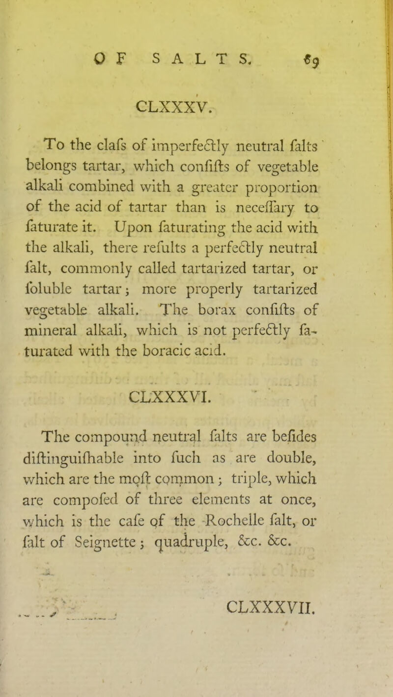 CLXXXV. To the clafs of imperfectly neutral falts belongs tartar, which confifts of vegetable alkali combined with a greater proportion of the acid of tartar than is neceflary to faturate it. Upon faturating the acid with the alkali, there remits a perfectly neutral fait, commonly called tartarized tartar, or ibluble tartar j more properly tartarized vegetable alkali. The borax confifts of mineral alkali, which is not perfectly fa- turated with the boracic acid. CLXXXVI. The compound neutral falts are befides diftinguifhable into fuch as are double, which are the moll common; triple, which are compofed of three elements at once, which is the cafe of the Rochelle fait, or fait of Seignette; quadruple, &c. &c. - s