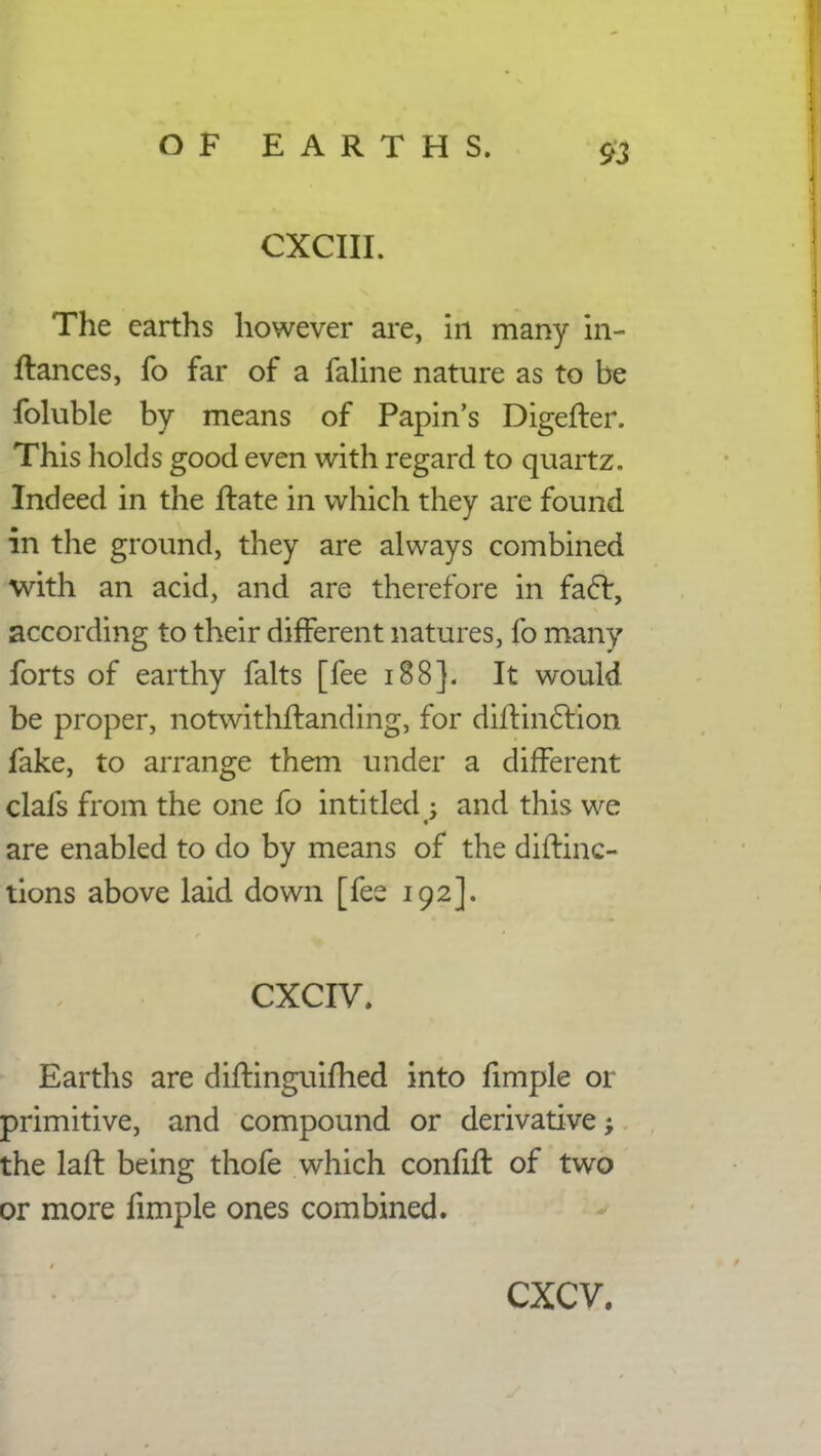 CXCIII. The earths however are, in many in- ftances, fo far of a faline nature as to be foluble by means of Papin's Digefter. This holds good even with regard to quartz. Indeed in the ftate in which they are found in the ground, they are always combined with an acid, and are therefore in fael:, according to their different natures, fo many forts of earthy falts [fee 188]. It would be proper, notwithstanding, for diltincfion fake, to arrange them under a different clafs from the one fo intitled : and this we are enabled to do by means of the diftinc- tions above laid down [fee 192]. CXCIV. Earths are diftinguifhed into fimple or primitive, and compound or derivative; the laft being thofe which confifl of two or more fimple ones combined. cxcv.