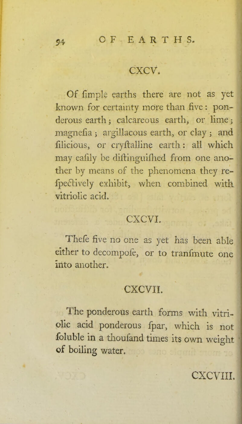 CXCV. Of flmplc earths there are not as yet known for certainty more than five: pon- derous earth; calcareous earth, or lime -3 magnefia j argillacous earth, or clay j and filicious, or cryftalline earth: all which may eafily be diltinguifhed from one ano- ther by means of the phenomena they re- Ipeclively exhibit, when combined with vitriolic acid. CXCVI. Thefe five no one as yet has been able either to decompofe, or to tranfmute one Into another. CXCVII. i The ponderous earth forms with vitri- olic acid ponderous fpar, which is not foluble in a thoufand times its own weight of boiling water,