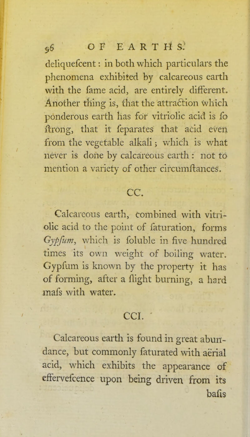 deliquefcent: in both which particulars the phenomena exhibited by calcareous earth with the fame acid, are entirely different. Another thing is, that the attraction which ponderous earth has for vitriolic acid is fo ifrong, that it feparates that acid even from the vegetable alkali; which is what never is done by calcareous earth : not to mention a variety of other circumftances. CC. Calcareous earth, combined with vitri- olic acid to the point of faturation, forms Gyp/urn, which is foluble in five hundred times its own weight of boiling water. Gypfum is known by the property it has of forming, after a flight burning, a hard inafs with water. CCI. ' Calcareous earth is found in great abun- dance, but commonly faturated with aerial acid, which exhibits the appearance of effervefcence upon being driven from its bafis