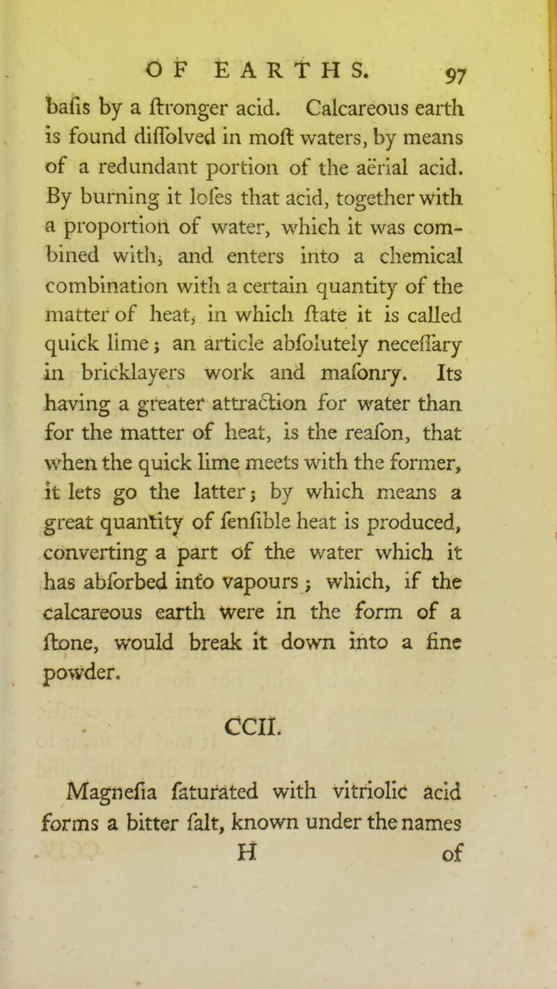 bafis by a ftronger acid. Calcareous earth is found diffolved in moft waters, by means of a redundant portion of the aerial acid. By burning it lofes that acid, together with a proportion of water, which it was com- bined with, and enters into a chemical combination with a certain quantity of the matter of heat, in which fbate it is called quick lime; an article abfoiutely neceffary in bricklayers work and mafonry. Its having a greater attraction for water than for the matter of heat, is the reafon, that when the quick lime meets with the former, it lets go the latter; by which means a great quantity of fenfible heat is produced, converting a part of the water which it has abforbed info vapours; which, if the calcareous earth were in the form of a flone, would break it down into a fine powder. ecu. Magnefia faturated with vitriolic acid forms a bitter fait, known under the names H of