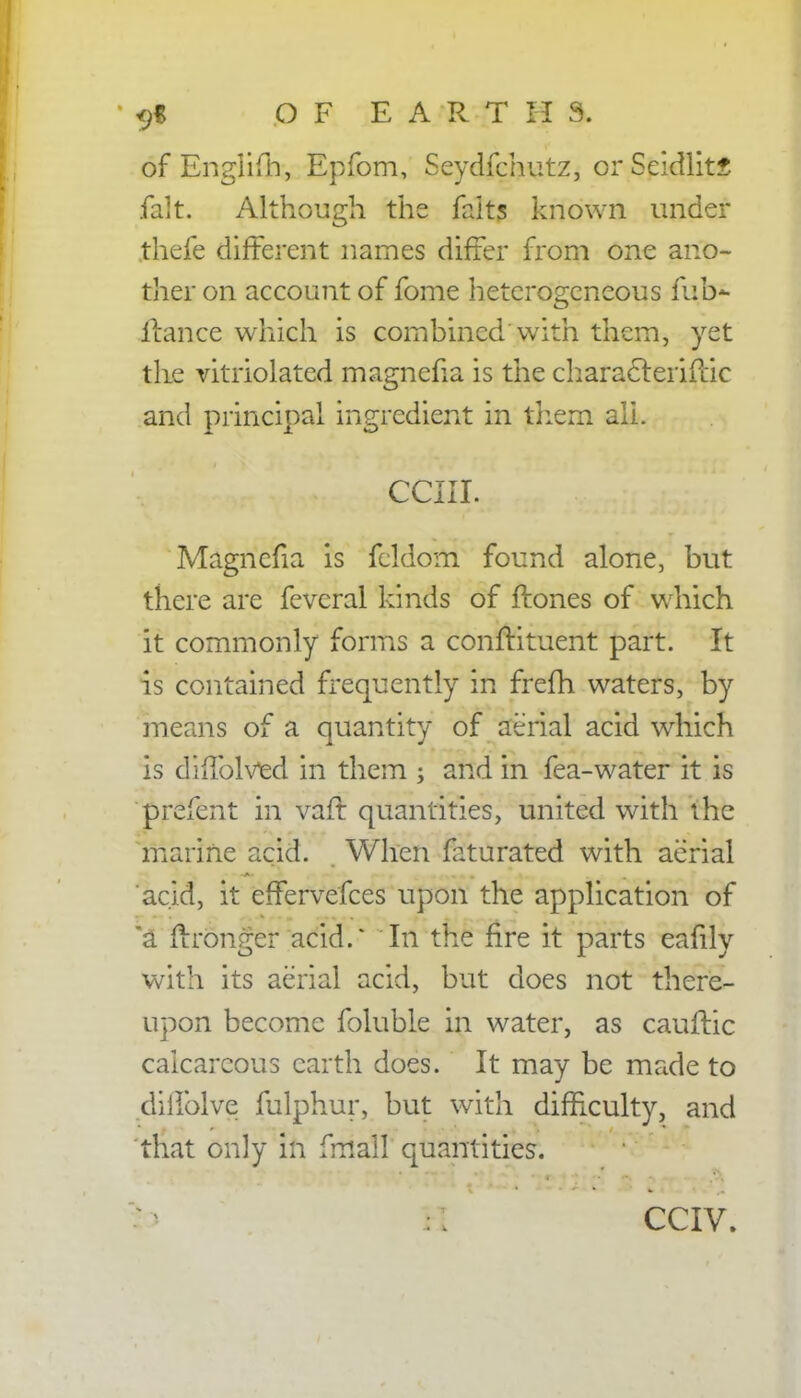 of Englifti, Epfom, Seydfchutz, or Seidlitf fait. Although the faits known under thefe different names differ from one ano- ther on account of fome heterogeneous fob* itance which is combined with them, yet the vitriolated magnefia is the characferifcic and principal ingredient in them all. cciii. Magnefia is fcldom found alone, but there are fevcral kinds of ftones of which it commonly forms a conftituent part. It is contained frequently in frefh waters, by means of a quantity of aerial acid which is diffolved in them ; and in fea-water it is prefent in varf. quantities, united with the marine acid. When frturated with aerial acid, it effervefces upon the application of a flrronger acid.' In the fire it parts eafily with its aerial acid, but does not there- upon become foluble in water, as cauftic calcareous earth does. It may be made to diilblve fulphur, but with difficulty, and that only in fmall quantities. CCIV