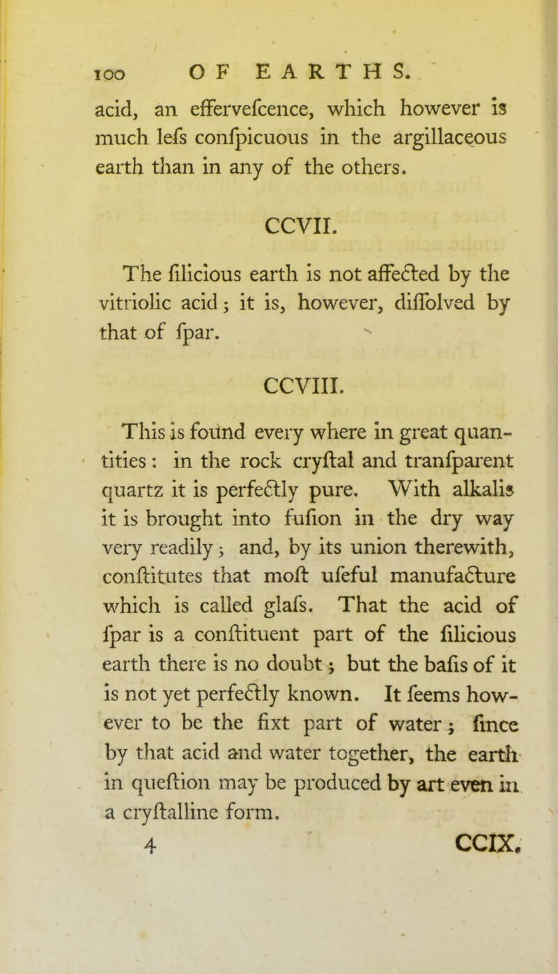 ioo OF EARTHS. acid, an effervefcence, which however is much lefs confpicuous in the argillaceous earth than in any of the others. CCVII. The filicious earth is not affected by the vitriolic acid; it is, however, diffolved by that of fpar. CCVIII. This is fortnd every where in great quan- tities : in the rock cryftal and tranfparent quartz it is perfectly pure. With alkali? it is brought into fufion in the dry way very readily; and, by its union therewith, conftitutes that moft ufeful manufacture which is called glafs. That the acid of fpar is a conftituent part of the filicious earth there is no doubt; but the bafis of it is not yet perfectly known. It feems how- ever to be the fixt part of water; fmce by that acid and water together, the earth in queftion may be produced by art even in a cryftalline form. 4 • CCIX.