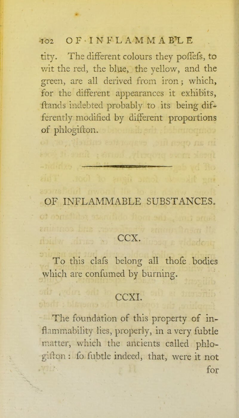 io2 OF-INFLAMMAB1E tity. The different colours they poflefs, to wit the red, the blue, the yellow, and the green, are all derived from iron j which, for the different appearances it exhibits, Hands indebted probably to its being dif- ferently modified by different proportions of phlogifton. OF INFLAMMABLE SUBSTANCES- CCX. To this clafs belong all thofe bodies which are confumed by burning. CCXI. The foundation of this property of in- flammability lies, properly, in a very fubtle matter, which the ancients called phlo- gifton : fo fubtle indeed, that, were it not for