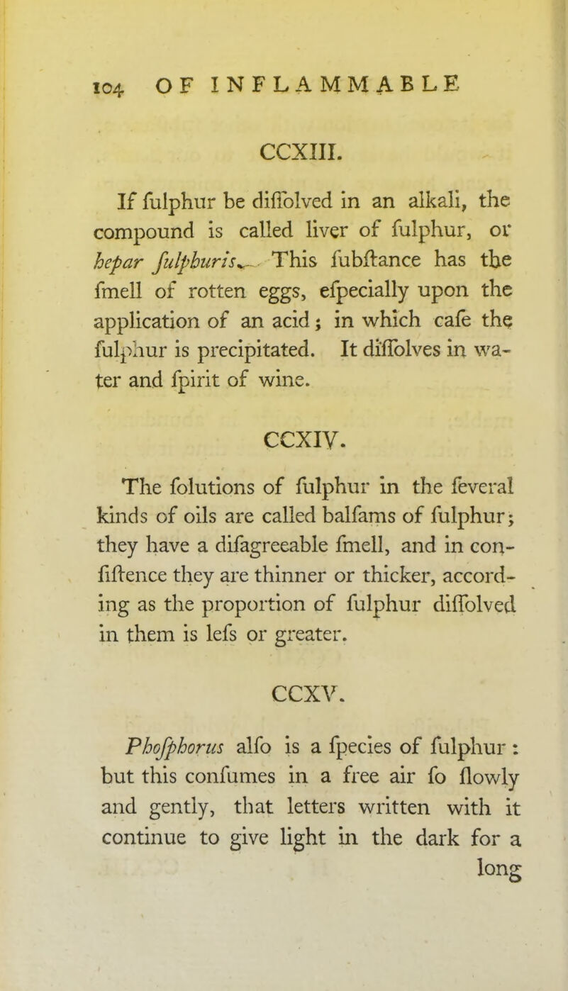 CCXIII. If fulphur be cMblved in an alkali, the compound is called liver of fulphur, or hepar julpburh^- This fubftance has the fmell of rotten eggs, efpecially upon the application of an acid; in which cafe the fulphur is precipitated. It diflblves in wa- ter and fpirit of wine. ccxiv. The folutions of fulphur in the feveral kinds of oils are called balfams of fulphur; they have a difagreeable fmell, and in con- fidence they are thinner or thicker, accord- ing as the proportion of fulphur dilfolved in them is lefs or greater. ccxv. Phofphorus alfo is a fpecies of fulphur : but this confumes in a free air fo (lowly and gently, that letters written with it continue to give light in the dark for a long