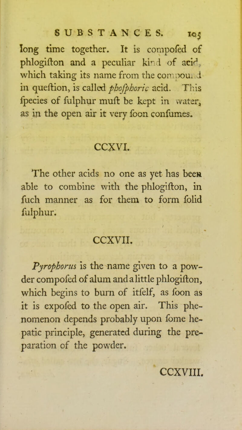 long time together. It is compofed of phlogifton and a peculiar kiT I of atid, which taking its name from the Qompoui i in queftion, is called phofphoric acid. Tins fpecies of fulphur muft be kept in water, as in the open air it very foon confumes. CCXVI. The other acids no one as yet has been able to combine with the phlogifton, in fuch manner as for them to form folid fulphur. CCXVII. Pyrophoms is the name given to a pow- der compofed of alum and a little phlogifton, which begins to burn of itfelf, as foon as it is expofed to the open air. This phe- nomenon depends probably upon fome he- patic principle, generated during the pre- paration of the powder.