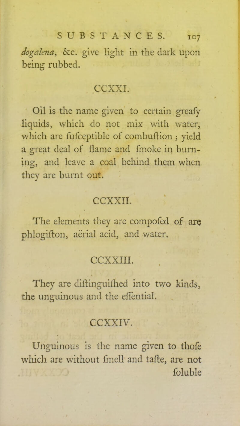 dogalena^ &c. give light in the dark upon being rubbed. CCXXI. Oil is the name given to certain greafy liquids, which do not mix with water, which are fufceptible of combuftion ; yield a great deal of flame and fmoke in burn- ing, and leave a coal behind them when they are burnt out. CCXXII. The elements they are compofed of are phlogifton, aerial acid, and water. CCXXIII. They are diftinguimed into two kinds, the unguinous and the eflential. CCXXIV. Unguinous is the name given to thofe which are without fmell and talte, are not foluble