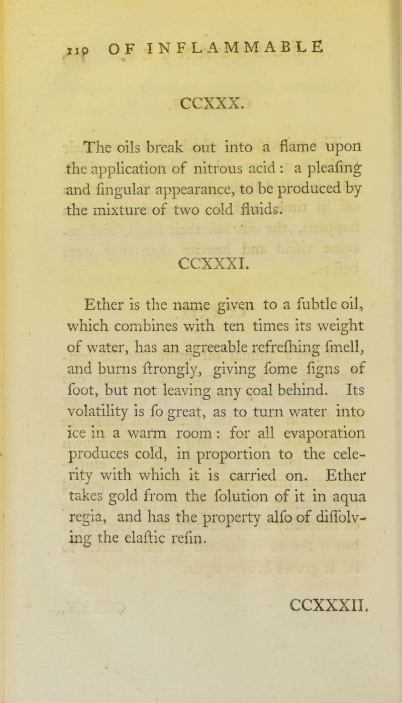 CCXXX. The oils break out into a flame upon the application of nitrous acid : a pleafing and fingular appearance, to be produced by the mixture of two cold fluids. CCXXXI. Ether is the name given to a fubtle oil, which combines with ten times its weight of water, has an agreeable refrefhing fmell, and burns ftrongly, giving fome figns of foot, but not leaving any coal behind. Its volatility is fo great, as to turn water into ice in a warm room: for all evaporation produces cold, in proportion to the cele- rity with which it is carried on. Ether takes gold from the folution of it in aqua regia, and has the property alfo of diflblv- ing the elailic rehn.