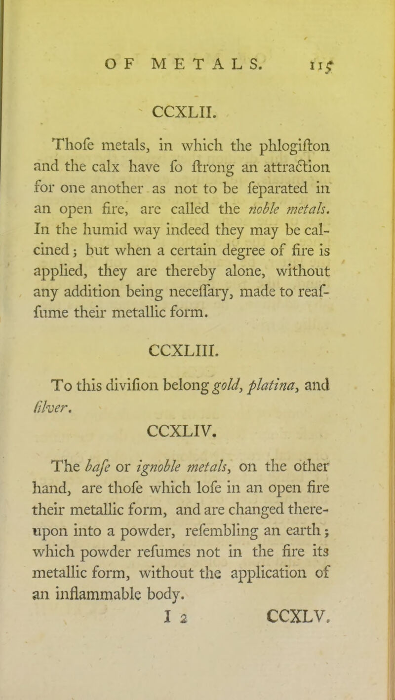 CCXLII. Thofe metals, in which the phlogifton and the calx have fo ftrong an attraction for one another as not to be feparated in an open fire, are called the noble metals. In the humid way indeed they may be cal- cined 5 but when a certain degree of fire is applied, they are thereby alone, without any addition being neceifary, made to reaf- fume their metallic form. CCXLIII. To this divifion belong gold, platina, and /liver. CCXLIV. The bafe or ignoble metals, on the other hand, are thofe which lofe in an open fire their metallic form, and are changed there- upon into a powder, refembling an earth; which powder refumes not in the fire its metallic form, without the application of an inflammable body.