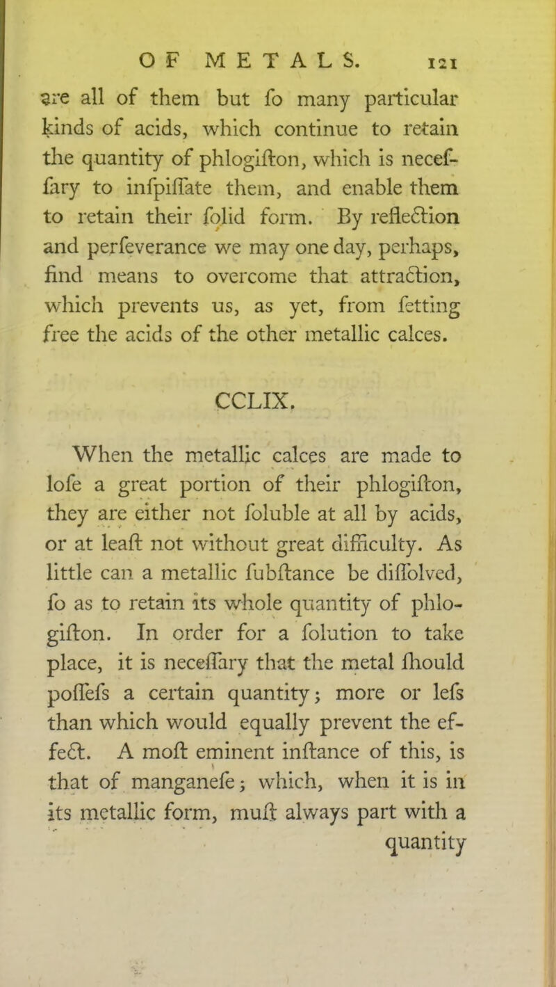 sre all of them but fo many particular kinds of acids, which continue to retain the quantity of phlogifton, which is necef- fary to infpifTate them, and enable them to retain their folid form. By reflection and perfeverance we may one day, perhaps, find means to overcome that attraction, which prevents us, as yet, from fetting free the acids of the other metallic calces. CCLIX. When the metallic calces are made to lofe a great portion of their phlogifton, they are either not foluble at all by acids, or at leaf! not without great difficulty. As little can a metallic fubflance be diffolvcd, fo as to retain its whole quantity of phlo- gifton. In order for a folution to take place, it is neceiTary that the metal fhould poffefs a certain quantity; more or lefs than which would equally prevent the ef- fect. A moft eminent inftance of this, is that of manganefe; which, when it is in its metallic form, muft always part with a quantity