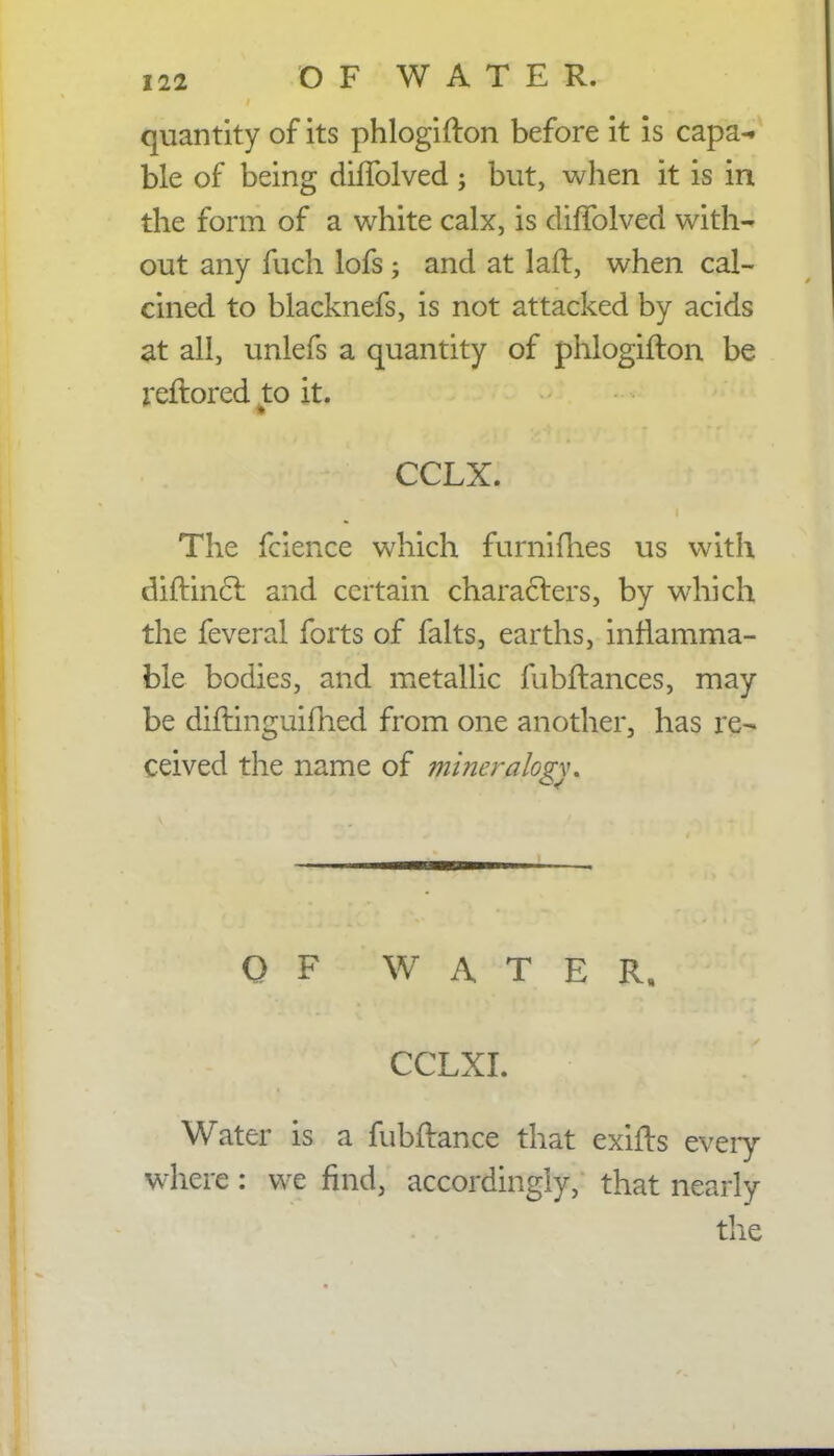 quantity of its phlogifton before it is capa- ble of being dhTolved; but, when it is in the form of a white calx, is diffolved with- out any fuch lofs ; and at laft, when cal- cined to blacknefs, is not attacked by acids at all, unlefs a quantity of phlogifton be reftored to it. ■ . ::#Hi<£r^ CCLXf; % ,r'f'-; dt yyii The fcience which furnifh.es us with diftincl and certain characters, by which the feveral forts of falts, earths, inflamma- ble bodies, and metallic fubftances, may be diftinguifhed from one another, has re- ceived the name of miner alo^w OF WATER, CCLXI. 'J ' Water is a fubftance that exifts every- where : we find, accordingly, that nearly the