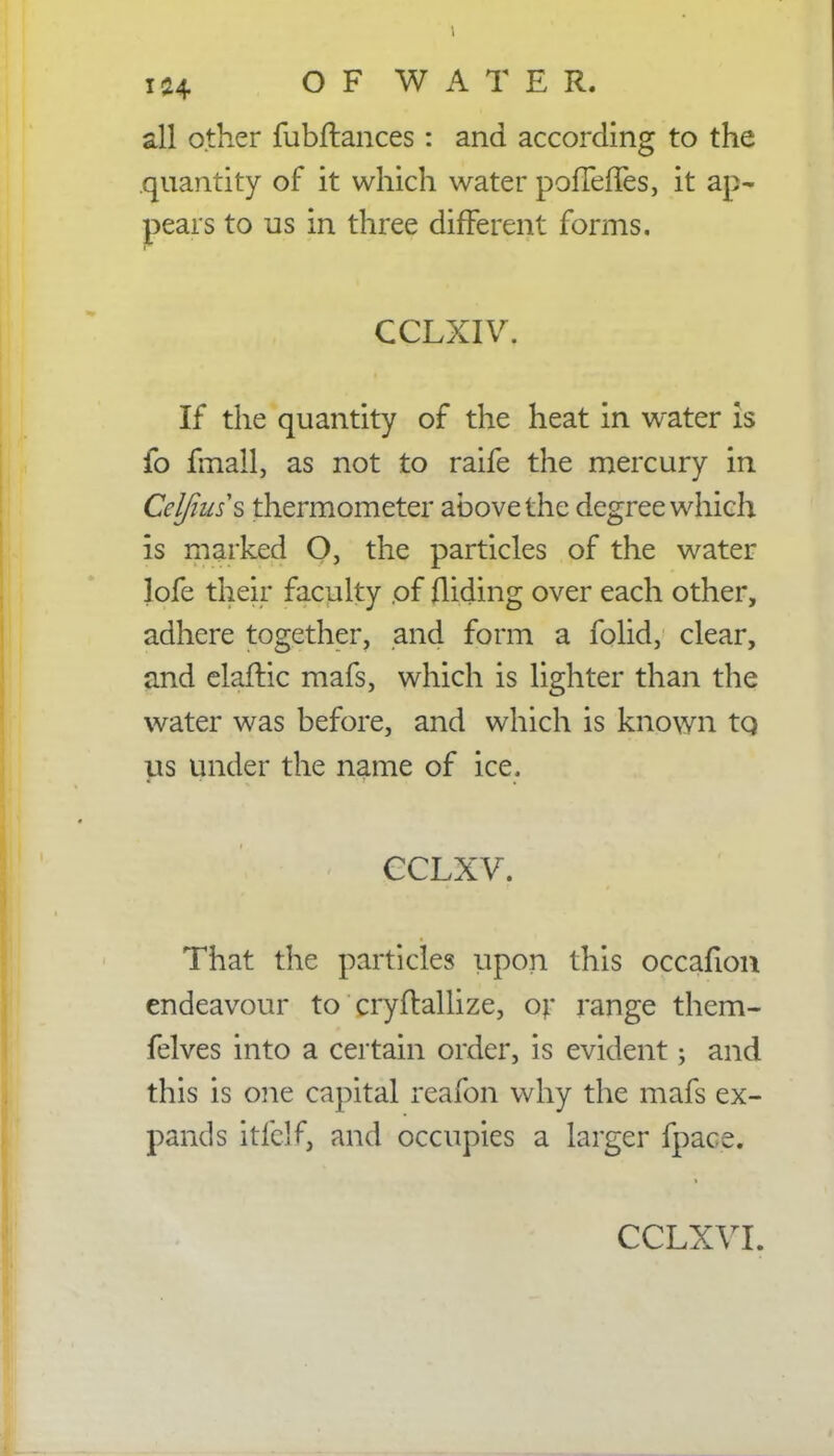 1 124 OF WATER. all other fubftances : and according to the quantity of it which water pofTefTes, it ap- pears to us in three different forms. CCLXIV. If the quantity of the heat in water is fo fmall, as not to raife the mercury in Celfiuss thermometer above the degree which is marked O, the particles of the water lofe their faculty .of Aiding over each other, adhere together, and form a folid, clear, and elaftic mafs, which is lighter than the water was before, and which is known to, us under the name of ice. cclxv. That the particles upon this occafion endeavour to cryftallize, or range them- felves into a certain order, is evident; and this is one capital reafbn why the mafs ex- pands itfelf, and occupies a larger fpace.