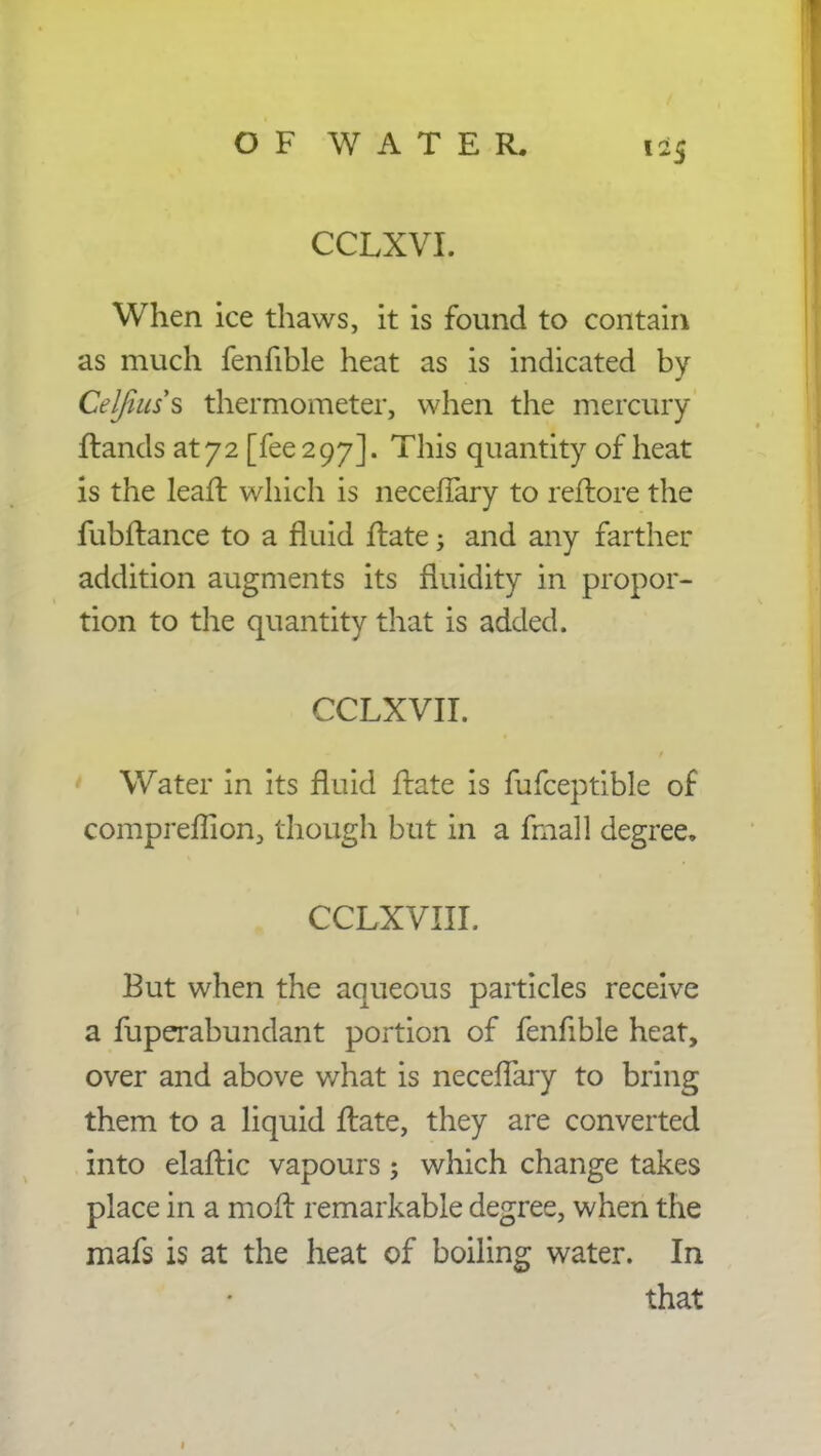 CCLXVI. When ice thaws, it is found to contain as much fenfible heat as is indicated by Celfiuss thermometer, when the mercury ffands at 72 [fee 297]. This quantity of heat is the leafl which is neceffary to reflore the fubftance to a fluid flate -3 and any farther addition augments its fluidity in propor- tion to the quantity that is added. CCLXVII. Water in its fluid ftate is fufceptible of compreflion, though but in a fmall degree, , CCLXVIII. But when the aqueous particles receive a fuperabundant portion of fenfible heat, over and above what is neceffary to bring them to a liquid flate, they are converted into elaftic vapours; which change takes place in a moft remarkable degree, when the mafs is at the heat of boiling water. In that