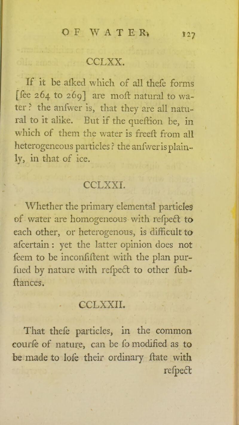 l~7 CCLXX. If it be aiked which of all thefe forms [fee 264 to 269] are moft natural to wa- ter ? the anfwer is, that they are all natu- ral to it alike. But if the queflion be, in which of them the water is freefl from all heterogeneous particles ? the anfwer is plain- ly, in that of ice. CCLXXI. Whether the primary elemental particles of water are homogeneous with refpecl to each other, or heterogenous, is difficult to afcertain: yet the latter opinion does not feem to be inconfiflent with the plan pur- fued by nature with refpecl to other fub- fiances. - CCLXXIL That thefe particles, in the common courfe of nature, can be fo modified as to be made to lofe their ordinary flate with refpecl;