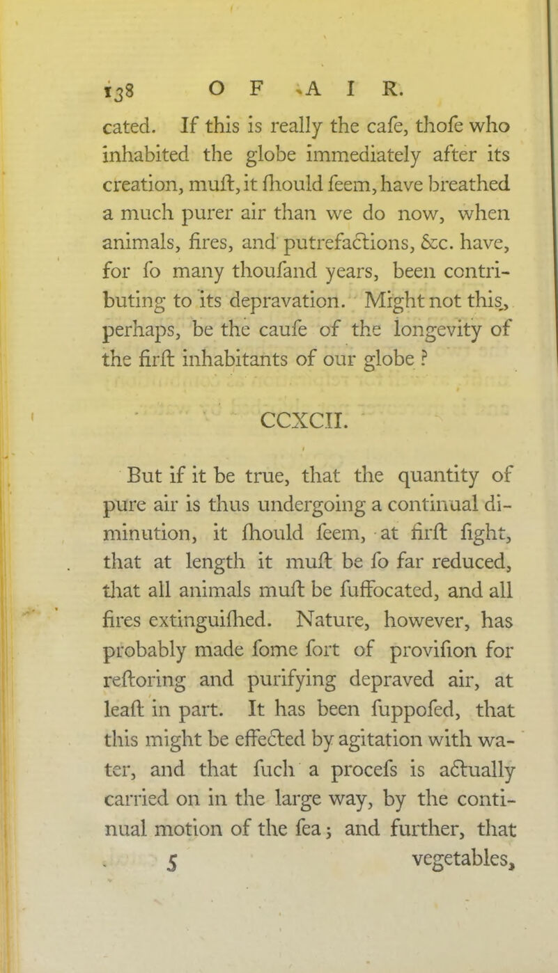 cated. If this is really the cafe, thofe who inhabited the globe immediately after its creation, mull:, it mould feem,have breathed a much purer air than we do now, when animals, fires, and putrefactions, &c. have, for fo many thoufand years, been contri- buting to its depravation. Might not this, perhaps, be the caufe of the longevity of the firft inhabitants of our globe ? CCXCII. But if it be true, that the quantity of pure air is thus undergoing a continual di- minution, it mould feem, at firft fight, that at length it muft be fo far reduced, that all animals muft be fuffocated, and all fires extinguifhed. Nature, however, has probably made fome fort of provifion for reftoring and purifying depraved air, at lead in part. It has been fuppofed, that this might be effected by agitation with wa- ter, and that fuch a procefs is actually carried on in the large way, by the conti- nual motion of the fea; and further, that 5 vegetables,