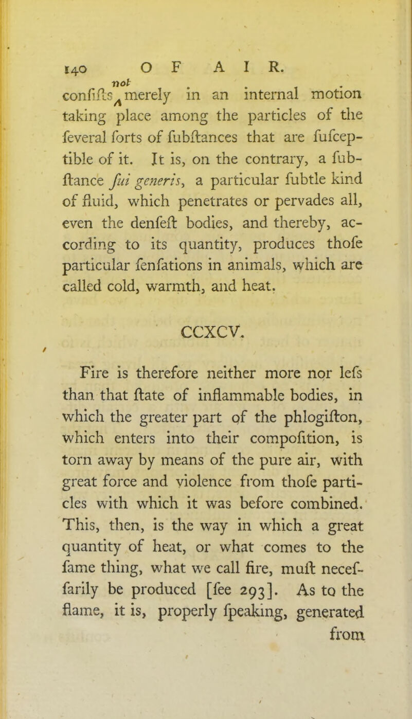 i4o O F A I R. con A merely in an internal motion taking place among the particles of the feveral forts of fubflances that are fufcep- tible of it. It is, on the contrary, a fub- ftance fui generis^ a particular fubtle kind of fluid, which penetrates or pervades all, even the denfeir. bodies, and thereby, ac- cording to its quantity, produces thofe particular fenfations in animals, which are called cold, warmth, and heat. ccxcv. Fire is therefore neither more nor lefs than that ftate of inflammable bodies, in which the greater part of the phlogifton, which enters into their compofition, is torn away by means of the pure air, with great force and violence from thofe parti- cles with which it was before combined. This, then, is the way in which a great quantity of heat, or what comes to the fame thing, what we call fire, mull necef- farily be produced [fee 293]. As to the flame, it is, properly fpeaking, generated from