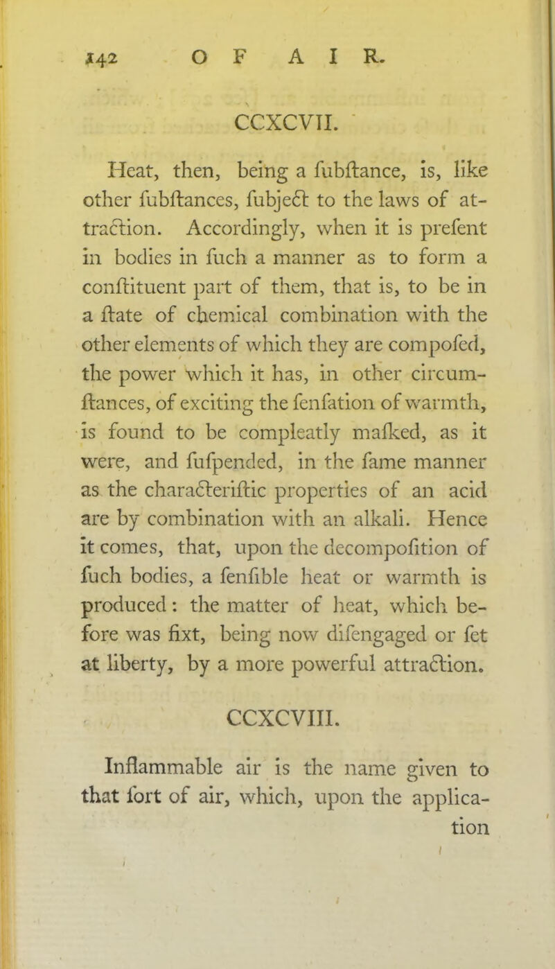 CCXCVII. Heat, then, being a fubftance, is, like other fubftances, fubjecl: to the laws of at- traction. Accordingly, when it is prefent in bodies in fuch a manner as to form a conftituent part of them, that is, to be in a ftate of chemical combination with the other elements of which they are compofed, the power which it has, in other circum- flances, of exciting the fenfation of warmth, is found to be compleatly mafked, as it were, and fufpended, in the fame manner as the characleriftic properties of an acid are by combination with an alkali. Hence it comes, that, upon the decomposition of fuch bodies, a fenfible heat or warmth is produced: the matter of heat, which be- fore was fixt, being now difengaged or fet at liberty, by a more powerful attraction. CCXCVIII. Inflammable air is the name given to that fort of air, which, upon the applica- tion