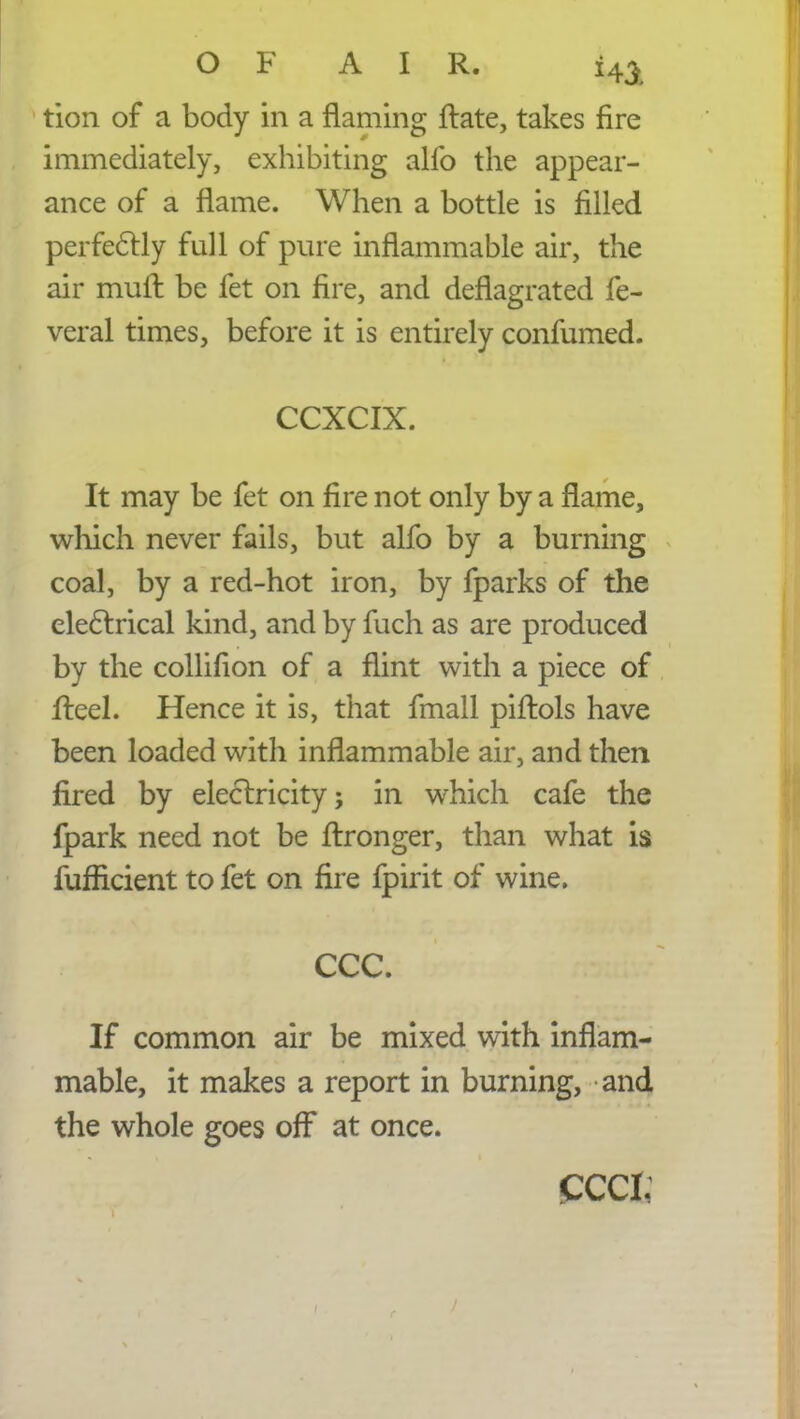 tion of a body in a flaming ftate, takes fire immediately, exhibiting alfo the appear- ance of a flame. When a bottle is filled perfectly full of pure inflammable air, the air muft be fet on fire, and deflagrated fe- veral times, before it is entirely confumed. CCXCIX. It may be fet on fire not only by a flame, which never fails, but alfo by a burning coal, by a red-hot iron, by fparks of the electrical kind, and by fuch as are produced by the collifion of a flint with a piece of fteel. Hence it is, that fmall piftols have been loaded with inflammable air, and then fired by electricity; in which cafe the fpark need not be flronger, than what is fuffkient to fet on fire fpirit of wine. ccc. If common air be mixed with inflam- mable, it makes a report in burning, and the whole goes off at once. ccci;