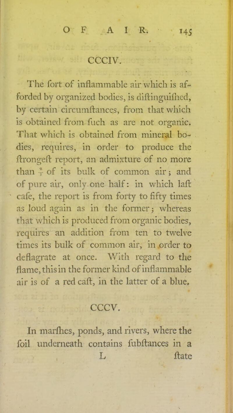 CCCIV. The fort of inflammable air which is af- forded by organized bodies, is diftinguilhed, by certain circumftances, from that which is obtained from fuch as are not organic. That which is obtained from mineral bo- dies, requires, in order to produce the ftrongeft report, an admixture of no more than y of its bulk of common air; and of pure air, only one half: in which laffc cafe, the report is from forty to fifty times as loud again as in the former j whereas that which is produced from organic bodies, requires an addition from ten to twelve times its bulk of common air, in order to deflagrate at once. With regard to the flame, this in the former kind of inflammable air is of a red caft, in the latter of a blue. cccv. In marfhes, ponds, and rivers, where the foil underneath contains fubftances in a L ftate