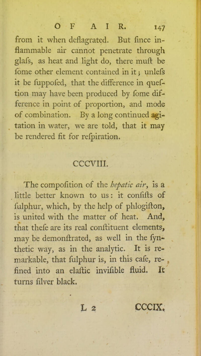 from it when deflagrated. But fince in- flammable air cannot penetrate through glafs, as heat and light do, there muft be fome other element contained in it; unlefs it be fuppofed, that the difference in ques- tion may have been produced by fome dif- ference in point of proportion, and mode of combination. By a long continued agi- tation in water, we are told, that it may be rendered fit for refpiration. CCCVIII. The compofition of the hepatic air, is a little better known to us: it confifts of fulphur, which, by the help of phlogifton, is united with the matter of heat. And, that thefe are its real conftituent elements, may be demonirrated, as well in the fyn- thetic way, as in the analytic. It is re- markable, that fulphur is, in this cafe, re- fined into an elaftic invifible fluid. It turns filver black.