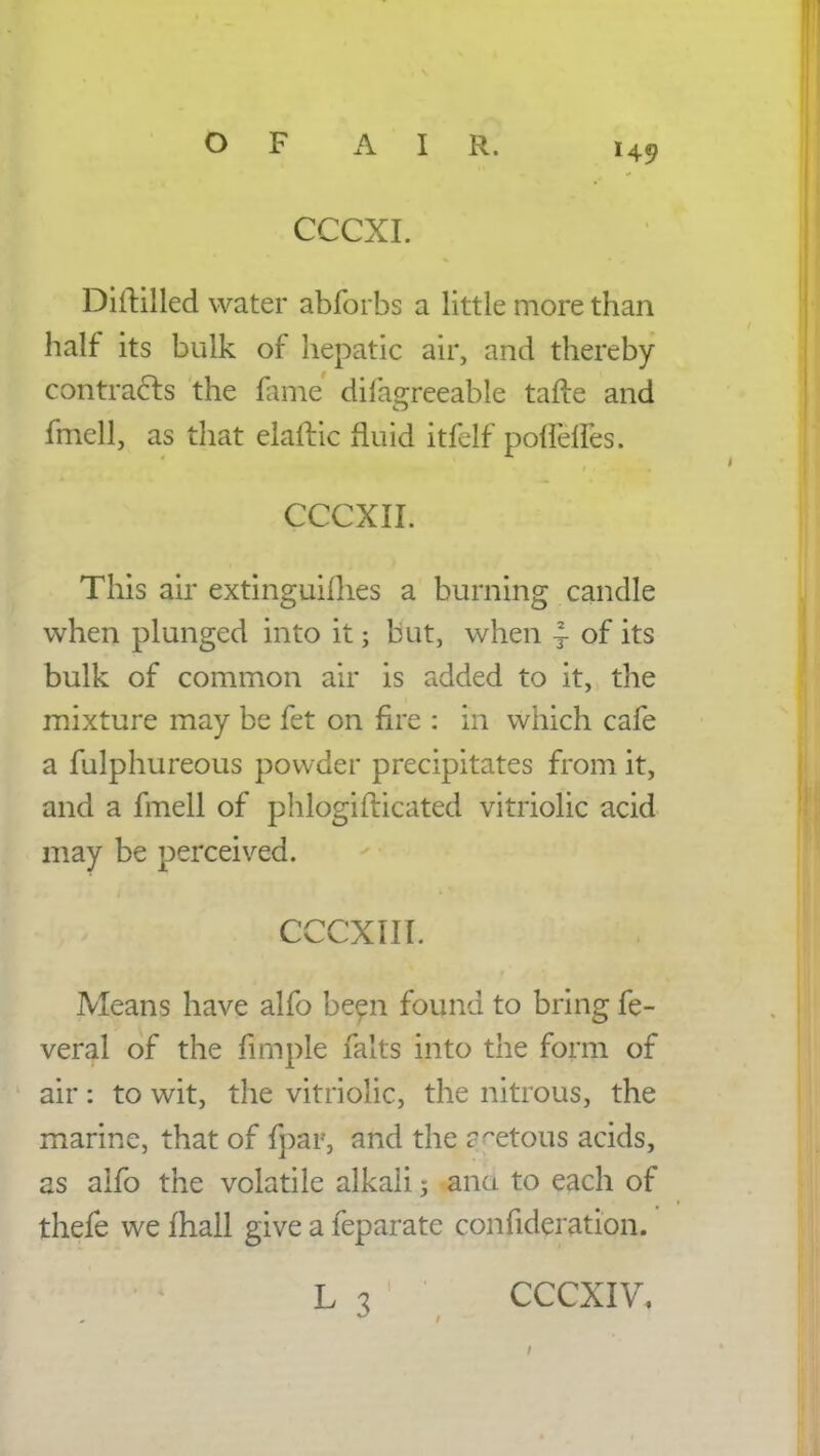 CCCXI. Diftilled water abforbs a little more than half its bulk of hepatic air, and thereby contracts the fame dilagreeable tafte and fmell, as that elaftic fluid itfelf poffelfes. CCCXII. .; This air extinguiflies a burning candle when plunged into it; but, when ~ of its bulk of common air is added to it, the mixture may be fet on fire : in which cafe a fulphureous powder precipitates from it, and a fmell of phlogifticated vitriolic acid may be perceived. CCCXIII. i Means have alfo been found to bring fe- veral of the firnple falls into the form of air: to wit, the vitriolic, the nitrous, the marine, that of fpar, and the r^etous acids, as alfo the volatile alkali 5 ana to each of thefe we mall give a feparate confideration.