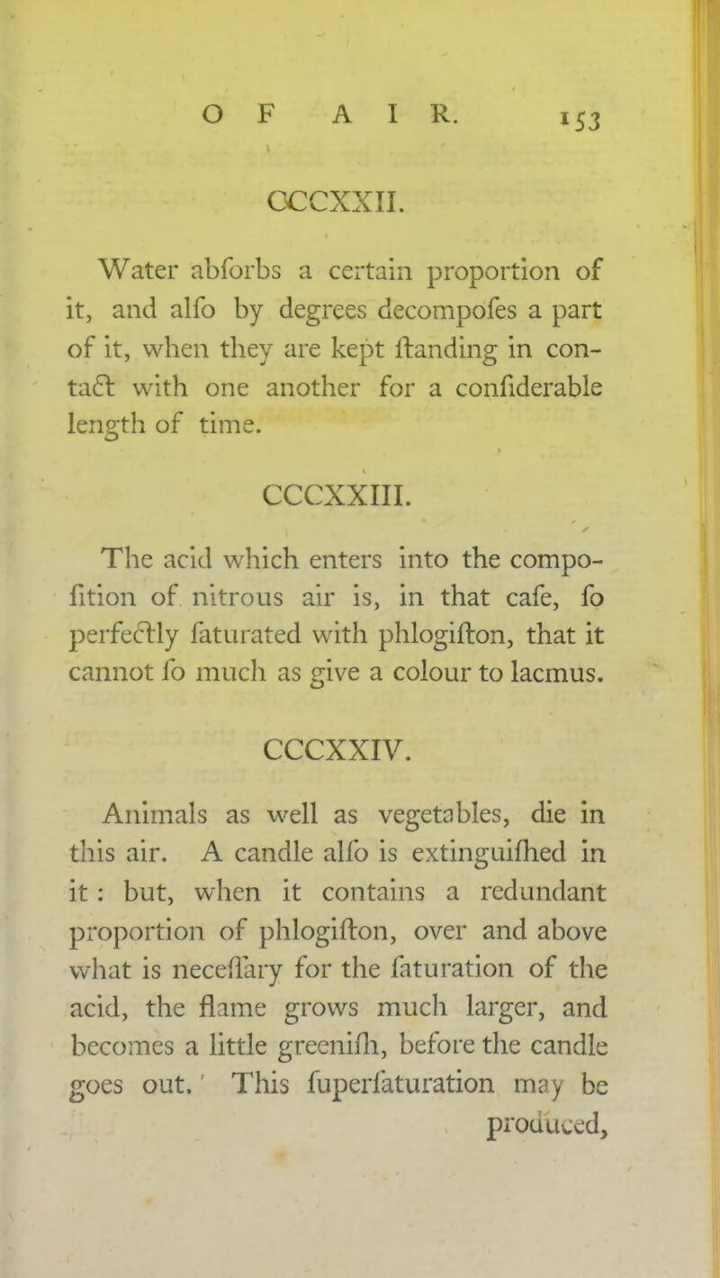 OCCXXII. Water abforbs a certain proportion of it, and alio by degrees decompofes a part of it, when they are kept Handing in con- tact with one another for a considerable length of time. CCCXXIII. The acid which enters into the compo- fition of nitrous air is, in that cafe, fo perfectly faturated with phlogifton, that it cannot fo much as give a colour to lacmus. CCCXXIV. Animals as well as vegetables, die in this air. A candle alio is extinguished in it: but, when it contains a redundant proportion of phlogifton, over and above what is neceftary for the faturation of the acid, the flame grows much larger, and becomes a little grecnim, before the candle goes out.' This fuperfaturation may be prouuced,