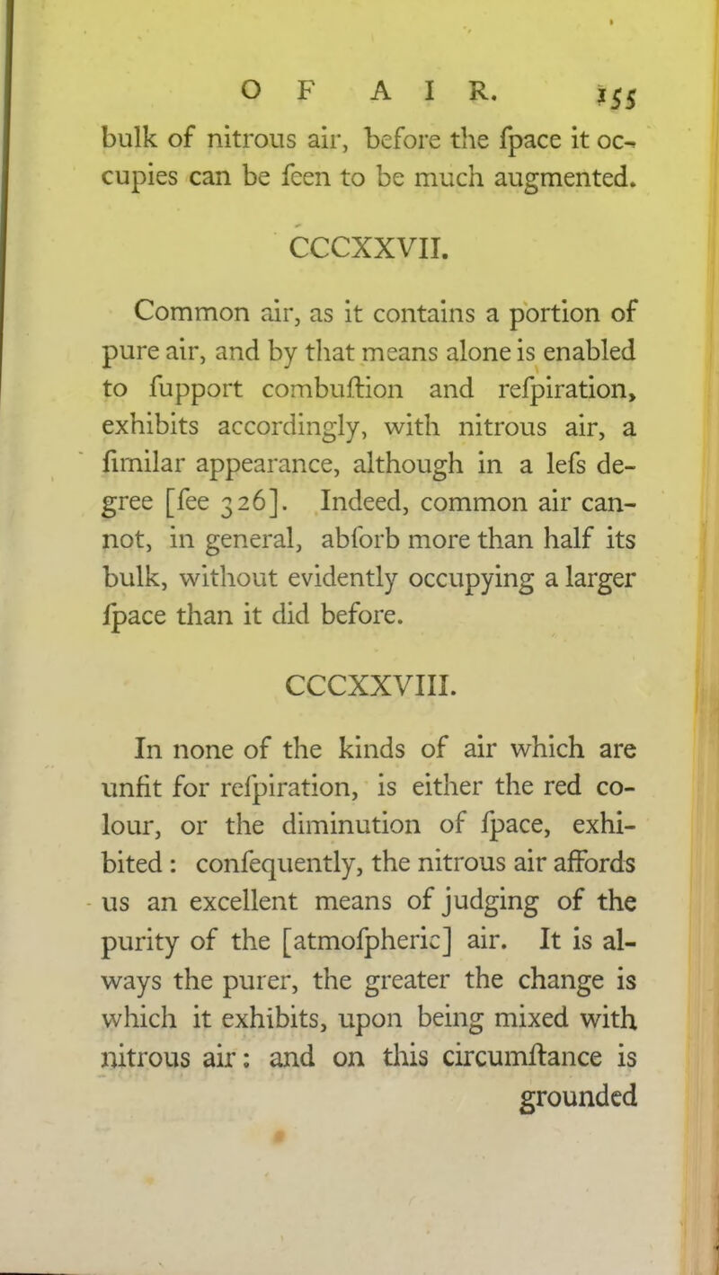 bulk of nitrous air, before the fpace it oc^ cupies can be feen to be much augmented. CCCXXVII. Common air, as it contains a portion of pure air, and by that means alone is enabled to fupport combuftion and refpiration, exhibits accordingly, with nitrous air, a fimilar appearance, although in a lefs de- gree [fee 326]. Indeed, common air can- not, in general, abforb more than half its bulk, without evidently occupying a larger fpace than it did before. CCCXXVIII. In none of the kinds of air which are unfit for refpiration, is either the red co- lour, or the diminution of fpace, exhi- bited : confequently, the nitrous air affords us an excellent means of judging of the purity of the [atmofpheric] air. It is al- ways the purer, the greater the change is which it exhibits, upon being mixed with nitrous air: and on this circumifance is grounded