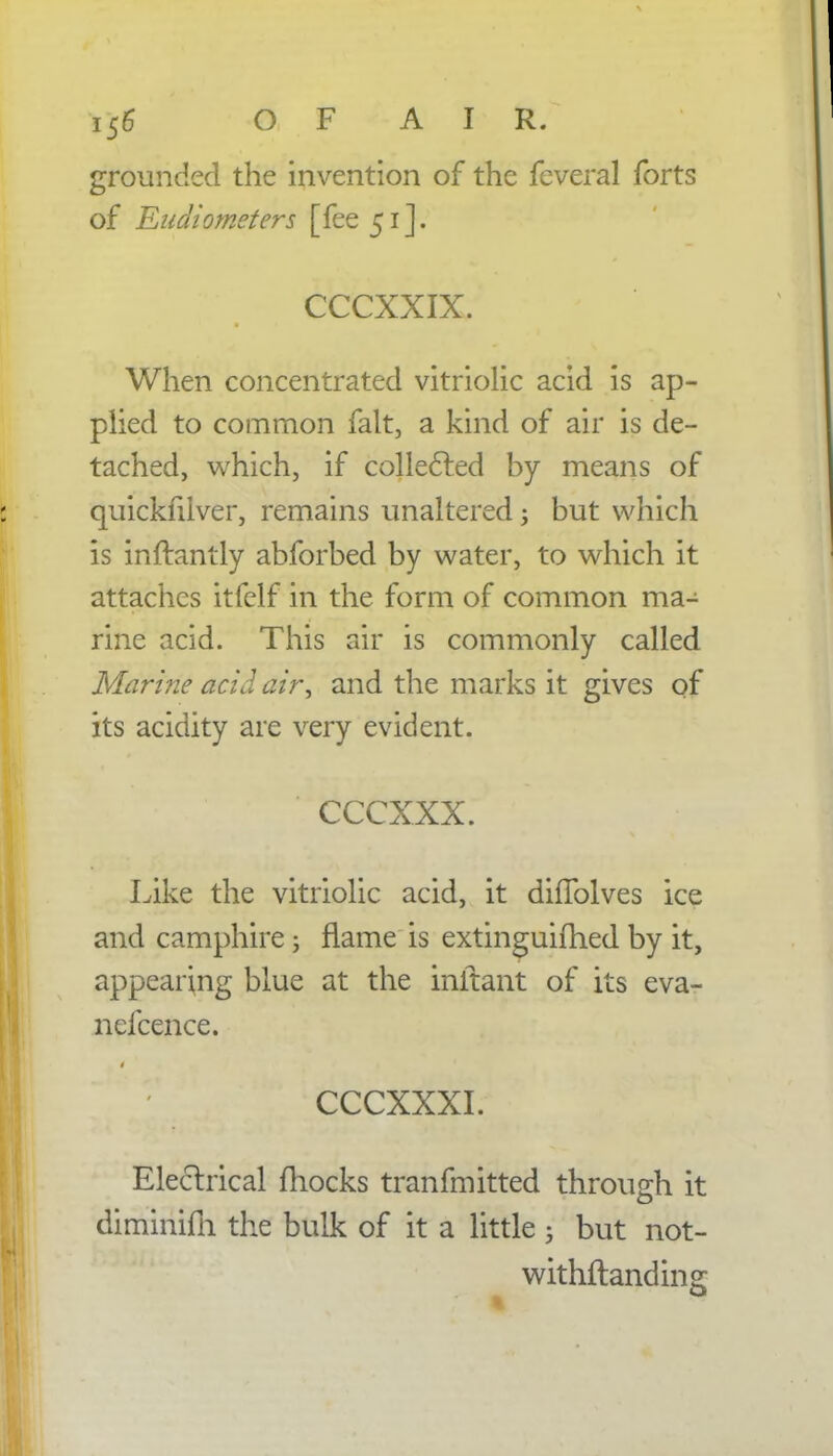 grounded the invention of the feveral forts of Eudiometers [fee 51]. CCCXXIX. When concentrated vitriolic acid is ap- plied to common fait, a kind of air is de- tached, which, if collected by means of quickfilver, remains unaltered j but which is inftantly abforbed by water, to which it attaches itfclf in the form of common ma- rine acid. This air is commonly called Marine acid air, and the marks it gives of its acidity are very evident. ccexxx. Like the vitriolic acid, it diflblves ice and camphire; flame is extinguifhed by it, appearing blue at the initant of its eva- nefcence. CCCXXXI. Electrical mocks tranfmitted through it diminifn the bulk of it a little ; but not- withstanding