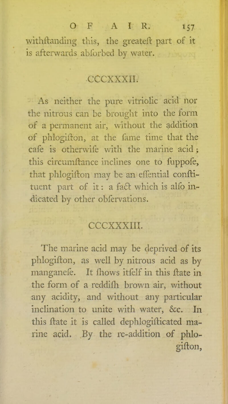 withftanding this, the greateft part of it is afterwards abforbed by water. CCCXXXII. As neither the pure vitriolic acid nor the nitrous can be brought into the form of a permanent air, without the addition of phlogifton, at the lame time that the cafe is otherwife with the marine acid; this circumftance inclines one to fuppofe, that phlogifton may be an effential confti- tuent part of it: a fact which is alfo in- dicated by other obfervations. CCCXXXIII. The marine acid may be deprived of its phlogifton, as well by nitrous acid as by manganefe. It mows itfelf in this ftate in the form of a reddifh brown air, without any acidity, and without any particular inclination to unite with water, &c. In this ftate it is called dephlogifticated ma- rine acid. By the re-addition of phlo- gifton,