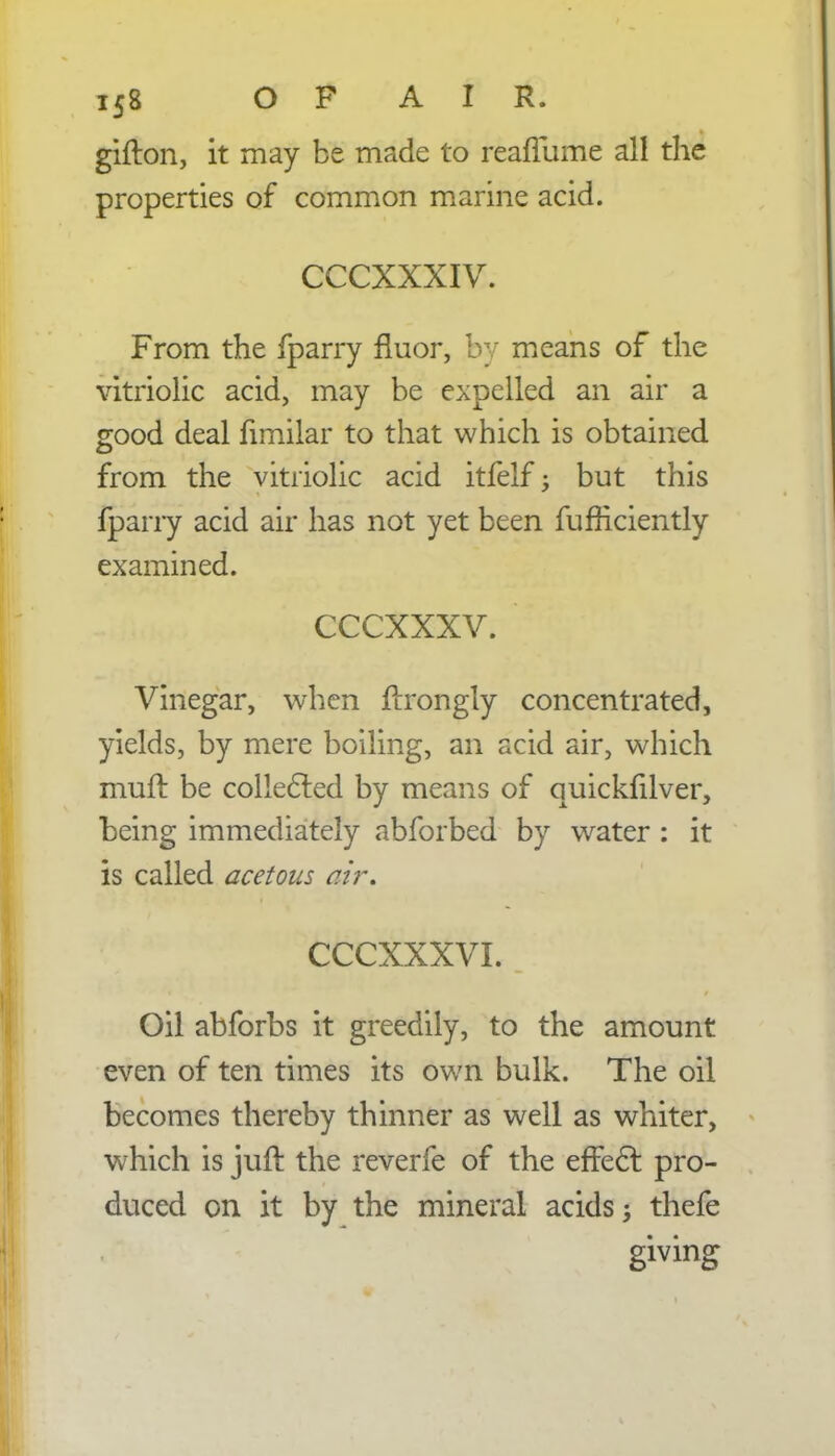 gifton, it may be made to reafTume all the properties of common marine acid. CCCXXXIV. From the fparry fluor, by means of the vitriolic acid, may be expelled an air a good deal fimilar to that which is obtained from the vitriolic acid itfelf -y but this fparry acid air has not yet been fufriciently examined. cccxxxv. Vinegar, when ftrongly concentrated, yields, by mere boiling, an acid air, which muft be collected by means of quickfilver, being immediately abforbed by water : it is called acetous air. CCCXXXVI. Oil abforbs it greedily, to the amount even of ten times its own bulk. The oil becomes thereby thinner as well as whiter, which is juft the reverfe of the effect pro- duced on it by the mineral acids; thefe giving