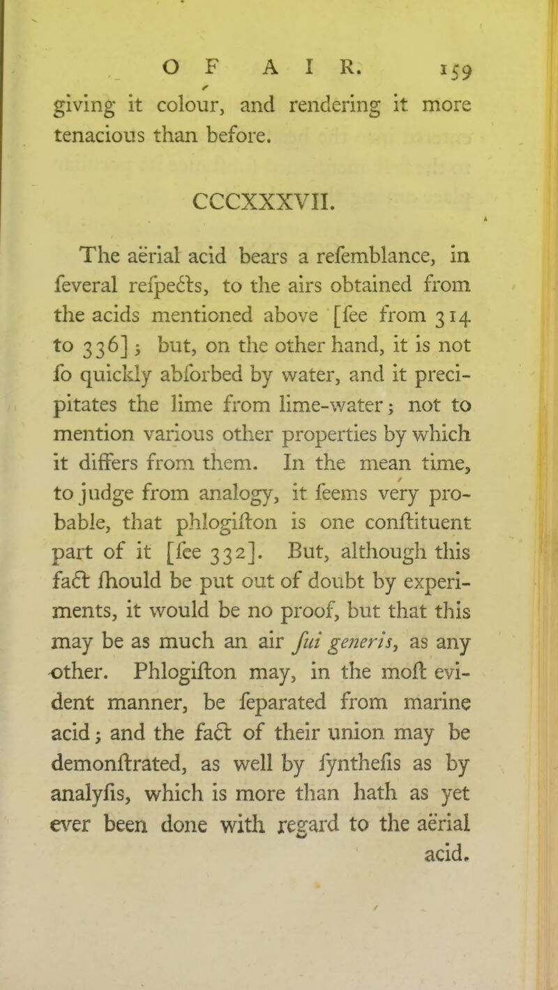 giving it colour, and rendering it more tenacious than before. CCCXXXVII. The aerial acid bears a refemblance, in feveral refpects, to the airs obtained from the acids mentioned above [fee from 314 to 336] 5 but, on the other hand, it is not fo quickly abforbed by water, and it preci- pitates the lime from lime-water; not to mention various other properties by which it differs from them. In the mean time, to judge from analogy, it feems very pro- bable, that phlogifton is one conftituent part of it [fee 332]. But, although this fact fhould be put out of doubt by experi- ments, it would be no proof, but that this may be as much an air fui generis, as any other. Phlogifton may, in the molt, evi- dent manner, be feparated from marine acid; and the fact of their union may be demonftrated, as well by fynthelis as by analyfis, which is more than hath as yet ever been done with regard to the aerial acid.