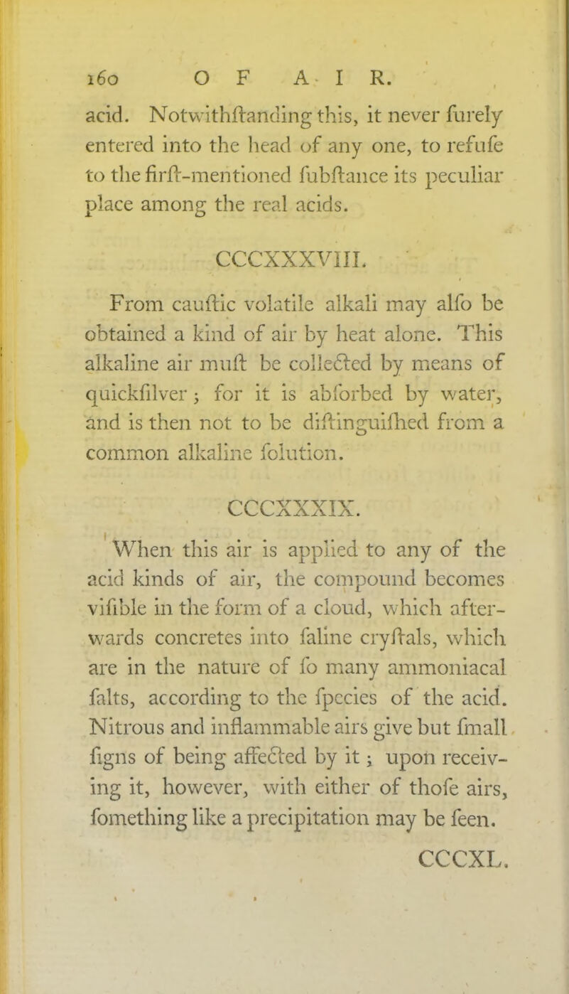 i6o OF A IR. acid. Notwithftanding this, it never furely entered into the head of any one, to refufe to thefirfr-mentioned fubftance its peculiar place among the real acids. CCCXXXVIIL From cauftic volatile alkali may alfo be obtained a kind of air by heat alone. This alkaline air mult be collected by means of quickfilver j for it is abforbed by water, and is then not to be diftinguifhcd from a common alkaline folution. CCCXXXIX. When this air is applied to any of the acid kinds of air, the compound becomes vifible in the form of a cloud, which after- wards concretes into faline cry rials, which are in the nature of fo many ammoniacal falts, according to the fpccies of the acid. Nitrous and inflammable airs give but fmall figns of being affected by it j upon receiv- ing it, however, with either of thofe airs, fomething like a precipitation may be feen. CCCXL.