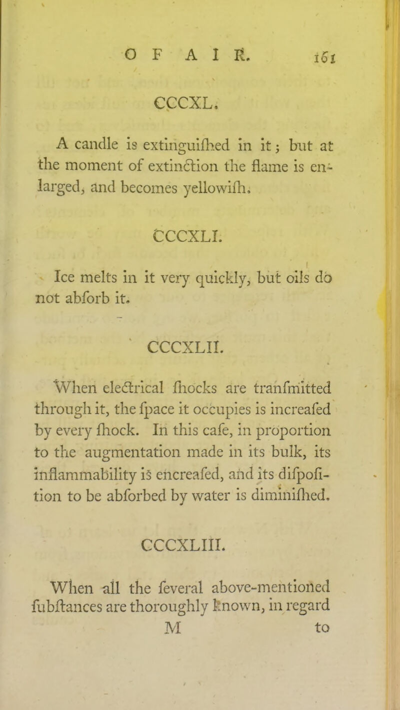 OF A I It. iSt cccxl. A candle is extinguifhed in it$ but at the moment of extinction the flame is en- larged, and becomes yellowifh. CCCXLL Ice melts in it very quickly, but oils do not abforb it. CCCXLII. When electrical mocks are tranfmitted through it, the fpace it occupies is increafed by every fhock. In this cafe, in proportion to the augmentation made in its bulk, its inflammability is encreafed, and its difpofi- tion to be abforbed by water is diminimed. CCCXLIIL When all the feveral above-mentioned fubftances are thoroughly known, in regard M to