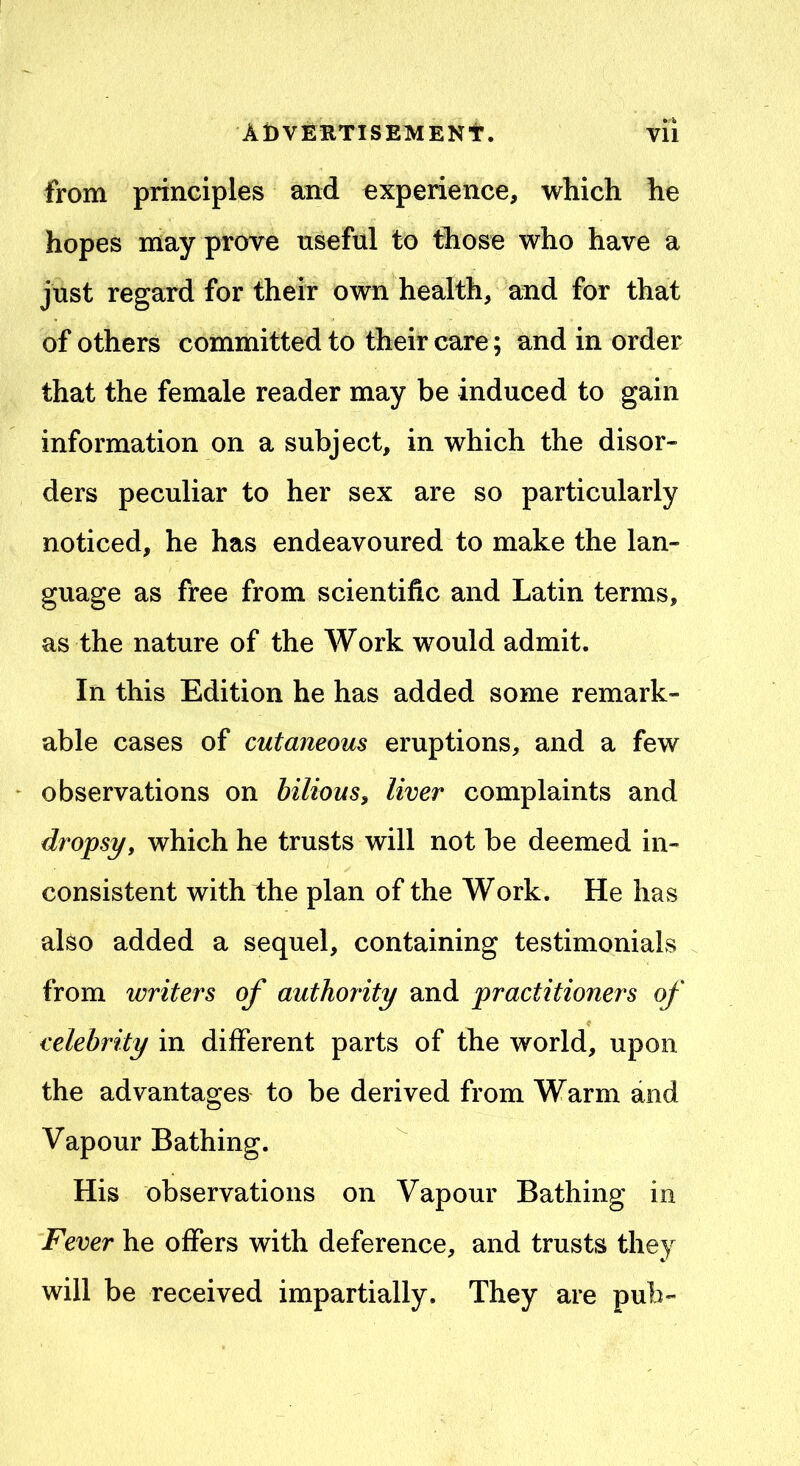 from principles and experience, which he hopes may prove useful to those who have a just regard for their own health, and for that of others committed to their care; and in order that the female reader may be induced to gain information on a subject, in which the disor- ders peculiar to her sex are so particularly noticed, he has endeavoured to make the lan- guage as free from scientific and Latin terms, as the nature of the Work would admit. In this Edition he has added some remark- able cases of cutaneous eruptions, and a few observations on bilious, liver complaints and dropsy, which he trusts will not be deemed in- consistent with the plan of the Work. He has also added a sequel, containing testimonials from writers of authority and practitioners of celebrity in different parts of the world, upon the advantages to be derived from Warm and Vapour Bathing. His observations on Vapour Bathing in Fever he offers with deference, and trusts they will be received impartially. They are pub-