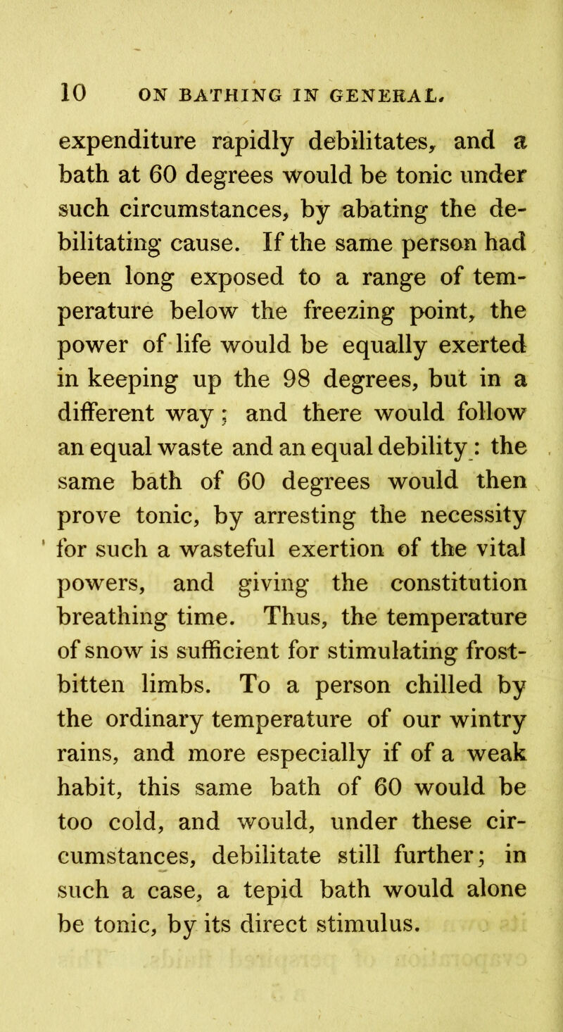 expenditure rapidly debilitates, and a bath at 60 degrees would be tonic under such circumstances, by abating the de- bilitating cause. If the same person had been long exposed to a range of tem- perature below the freezing point, the power of life would be equally exerted in keeping up the 98 degrees, but in a different way; and there would follow an equal waste and an equal debility: the same bath of 60 degrees would then prove tonic, by arresting the necessity ' for such a wasteful exertion of the vital powers, and giving the constitution breathing time. Thus, the temperature of snow is sufficient for stimulating frost- bitten limbs. To a person chilled by the ordinary temperature of our wintry rains, and more especially if of a weak habit, this same bath of 60 would be too cold, and would, under these cir- cumstances, debilitate still further; in such a case, a tepid bath would alone be tonic, by its direct stimulus.