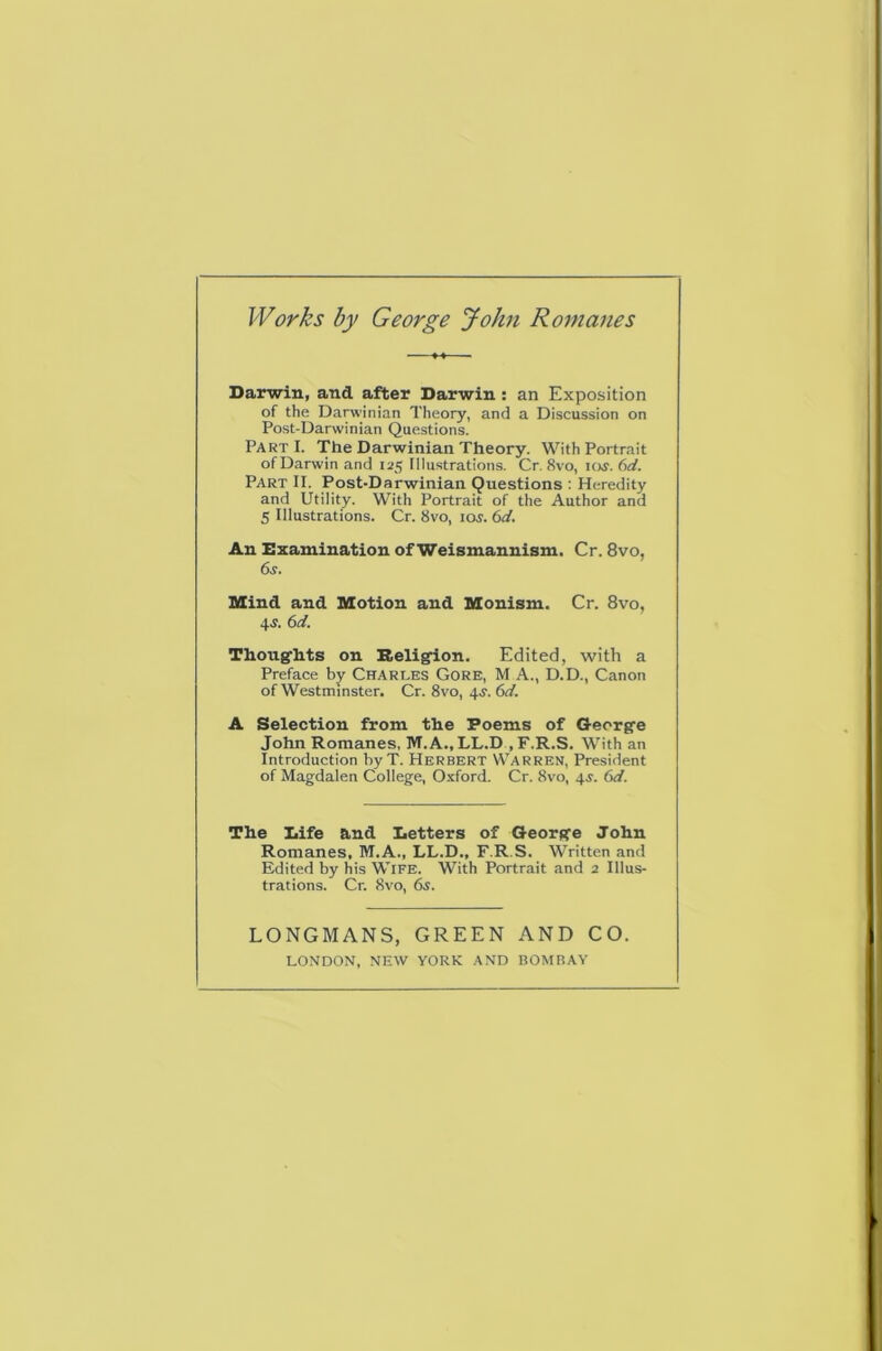 Darwin, and after Darwin : an Exposition of the Darwinian Theory, and a Discussion on Post-Darwinian Questions. Part I. The Darwinian Theory. With Portrait of Darwin and 125 Illustrations. Cr. 8vo, icw. 6rf. Part II. Post-Darwinian Questions : Heredity and Utility. With Portrait of the Author and 5 Illustrations. Cr. 8vo, 10s. 6d. An Examination of Weismannism. Cr. 8vo, 6^. SXind and Motion and Monism. Cr. 8vo, 4J. (>d. Thoug-hts on Beli^on. Edited, with a Preface by Charles Gore, M A., D.D., Canon of Westminster. Cr. 8vo, 4^. (>d. A Selection from the Poems of Gecrg’e John Romanes, Ivr.A.,LL.D ,F.R.S. With an Introduction byT. Herbert Warren, President of Magdalen College, Oxford. Cr. 8vo, 4^. 6d. The Dife and Detters of Oeorg'e John Romanes, M.A., LL.D., F.R.S. Written and Edited by his WIFE. With Portrait and 2 Illus- trations. Cr. 8vo, 6s. LONGMANS, GREEN AND CO. LONDON, NEW YORK AND BOMBAY