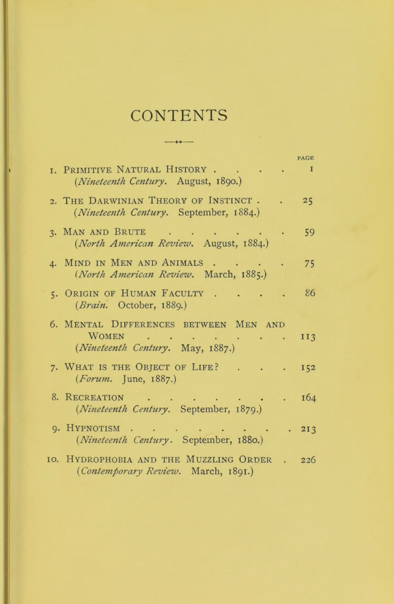 CONTENTS 1. Primitive Natural History . . . . {Nineteenth Century. August, 1890.) 2. The Darwinian Theory of Instinct . {Nineteenth Century. September, 1884.) 3. Man and Brute {North American Review. August, 1884.) 4. Mind in Men and Animals . . . . (North American Review. March, 1885.) 5. Origin of Human Faculty . . . . {Brain. October, 1889.) 6. Mental Differences between Men and Women {Nineteenth Century. May, 1887.) 7. What is the Object of Life? {Forum. June, 1887.) 8. Recreation {Nineteenth Century. September, 1879.) 9. Hypnotism {Nineteenth Century. September, 1880.) 10. Hydrophobia and the Muzzling Order {Contemporary Review. March, 1891.) PAGE I 25 59 75 86 152 164 213 226