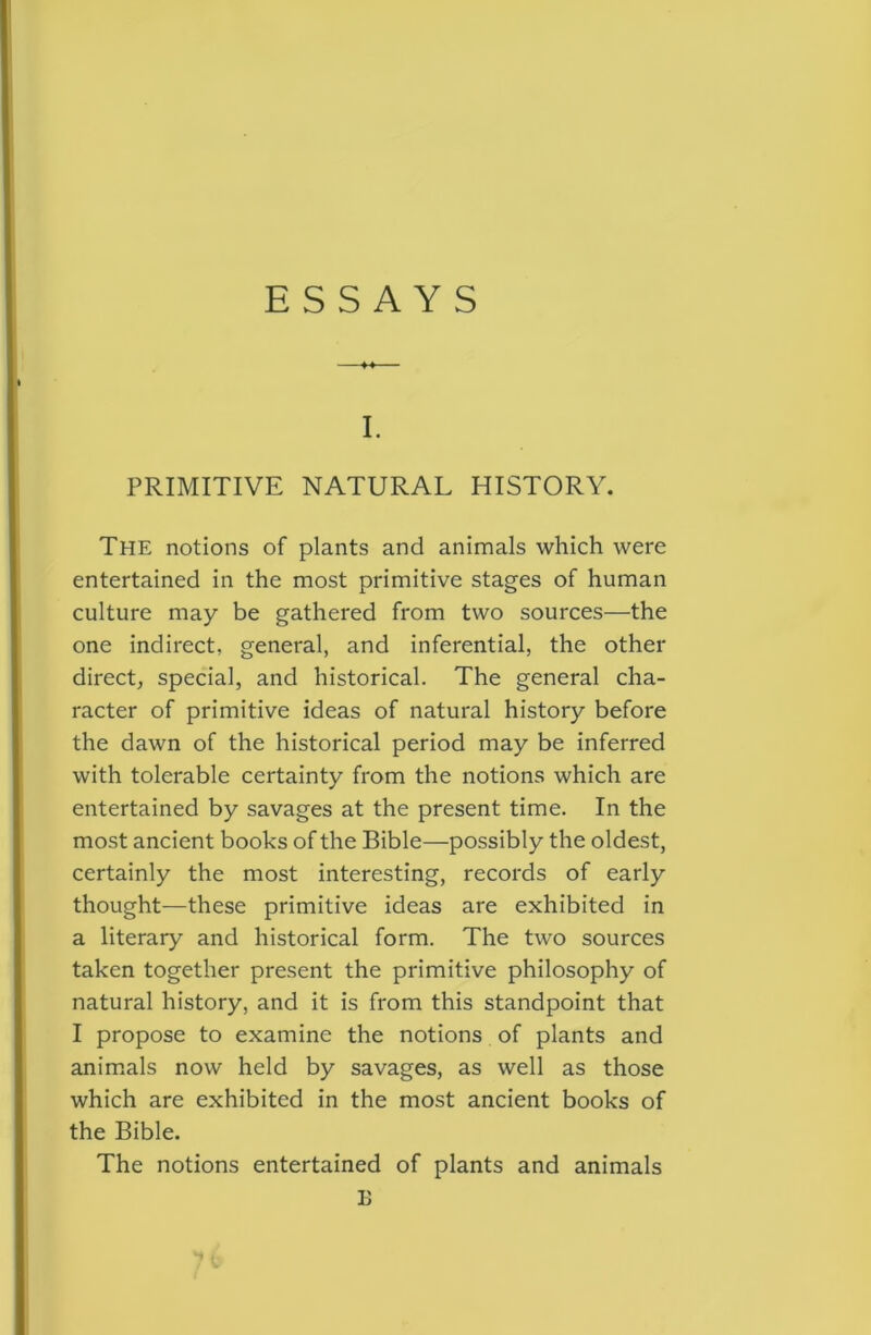 I. PRIMITIVE NATURAL HISTORY. The notions of plants and animals which were entertained in the most primitive stages of human culture may be gathered from two sources—the one indirect, general, and inferential, the other direct^ special, and historical. The general cha- racter of primitive ideas of natural history before the dawn of the historical period may be inferred with tolerable certainty from the notions which are entertained by savages at the present time. In the most ancient books of the Bible—possibly the oldest, certainly the most interesting, records of early thought—these primitive ideas are exhibited in a literary and historical form. The two sources taken together present the primitive philosophy of natural history, and it is from this standpoint that I propose to examine the notions of plants and anim.als now held by savages, as well as those which are exhibited in the most ancient books of the Bible. The notions entertained of plants and animals B