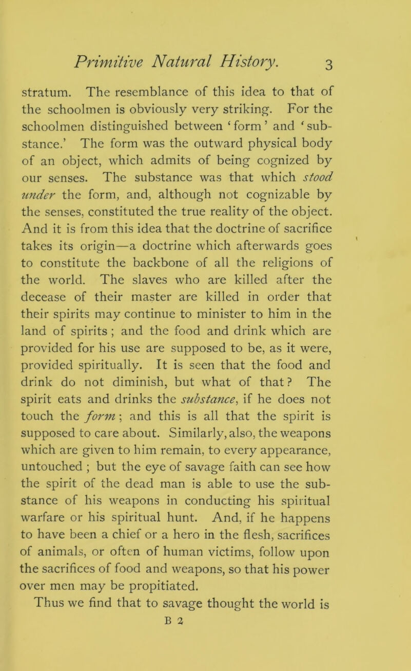 stratum. The resemblance of this idea to that of the schoolmen is obviously very striking. For the schoolmen distinguished between ‘ form ’ and ‘ sub- stance.’ The form was the outward physical bodj^ of an object, which admits of being cognized by our senses. The substance was that which stood under the form, and, although not cognizable by the senses, constituted the true reality of the object. And it is from this idea that the doctrine of sacrifice takes its origin—a doctrine which afterwards goes to constitute the backbone of all the religions of the world. The slaves who are killed after the decease of their master are killed in order that their spirits may continue to minister to him in the land of spirits ; and the food and drink which are provided for his use are supposed to be, as it were, provided spiritually. It is seen that the food and drink do not diminish, but what of that? The spirit eats and drinks the substance., if he does not touch the form; and this is all that the spirit is supposed to care about. Similarly, also, the weapons which are given to him remain, to every appearance, untouched ; but the eye of savage faith can see how the spirit of the dead man is able to use the sub- stance of his weapons in conducting his spiritual warfare or his spiritual hunt. And, if he happens to have been a chief or a hero in the flesh, sacrifices of animals, or often of human victims, follow upon the sacrifices of food and weapons, so that his power over men may be propitiated. Thus we find that to savage thought the world is