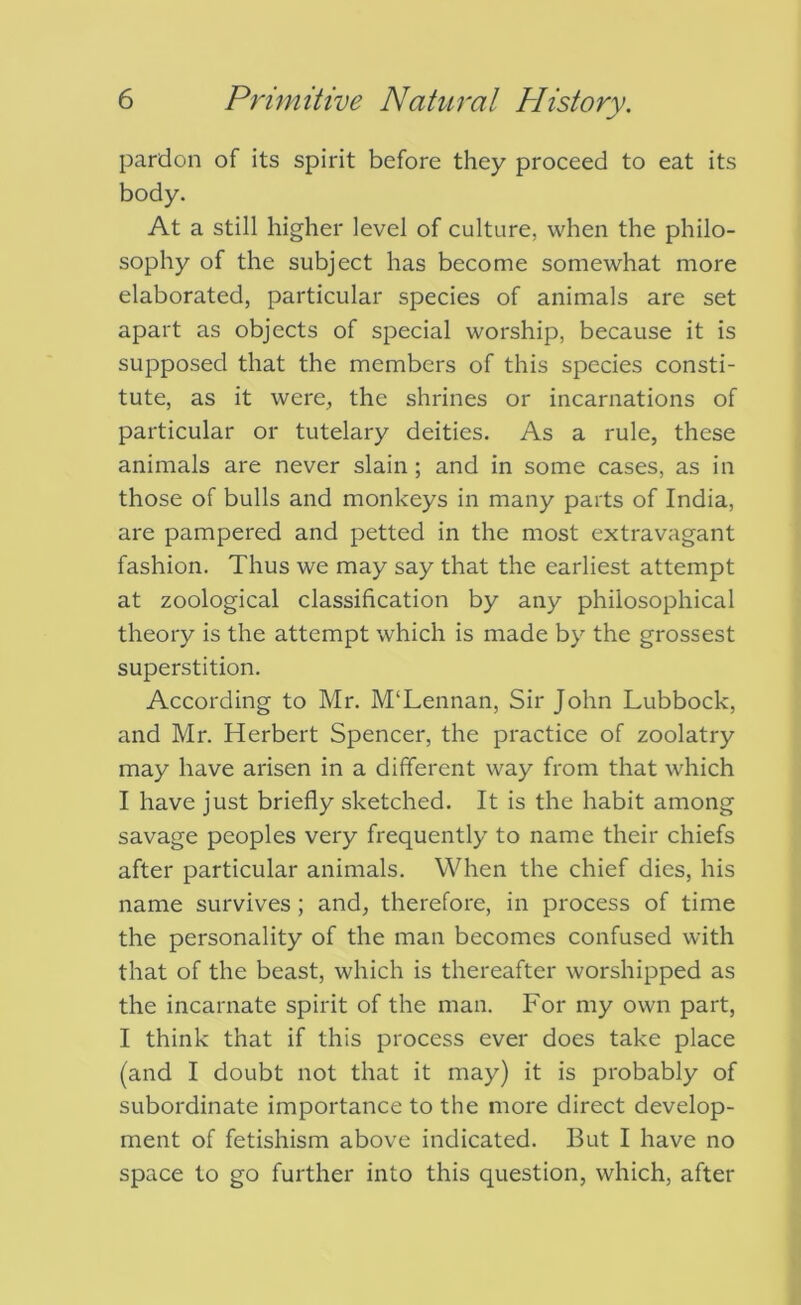 pardon of its spirit before they proceed to eat its body. At a still higher level of culture, when the philo- sophy of the subject has become somewhat more elaborated, particular species of animals are set apart as objects of special worship, because it is supposed that the members of this species consti- tute, as it were, the shrines or incarnations of particular or tutelary deities. As a rule, these animals are never slain; and in some cases, as in those of bulls and monkeys in many parts of India, are pampered and petted in the most extravagant fashion. Thus we may say that the earliest attempt at zoological classification by any philosophical theory is the attempt which is made by the grossest superstition. According to Mr. M‘Lennan, Sir John Lubbock, and Mr. Herbert Spencer, the practice of zoolatry may have arisen in a different way from that which I have just briefly sketched. It is the habit among savage peoples very frequently to name their chiefs after particular animals. When the chief dies, his name survives; and, therefore, in process of time the personality of the man becomes confused with that of the beast, which is thereafter worshipped as the incarnate spirit of the man. For my own part, I think that if this process ever does take place (and I doubt not that it may) it is probably of subordinate importance to the more direct develop- ment of fetishism above indicated. But I have no space to go further into this question, which, after
