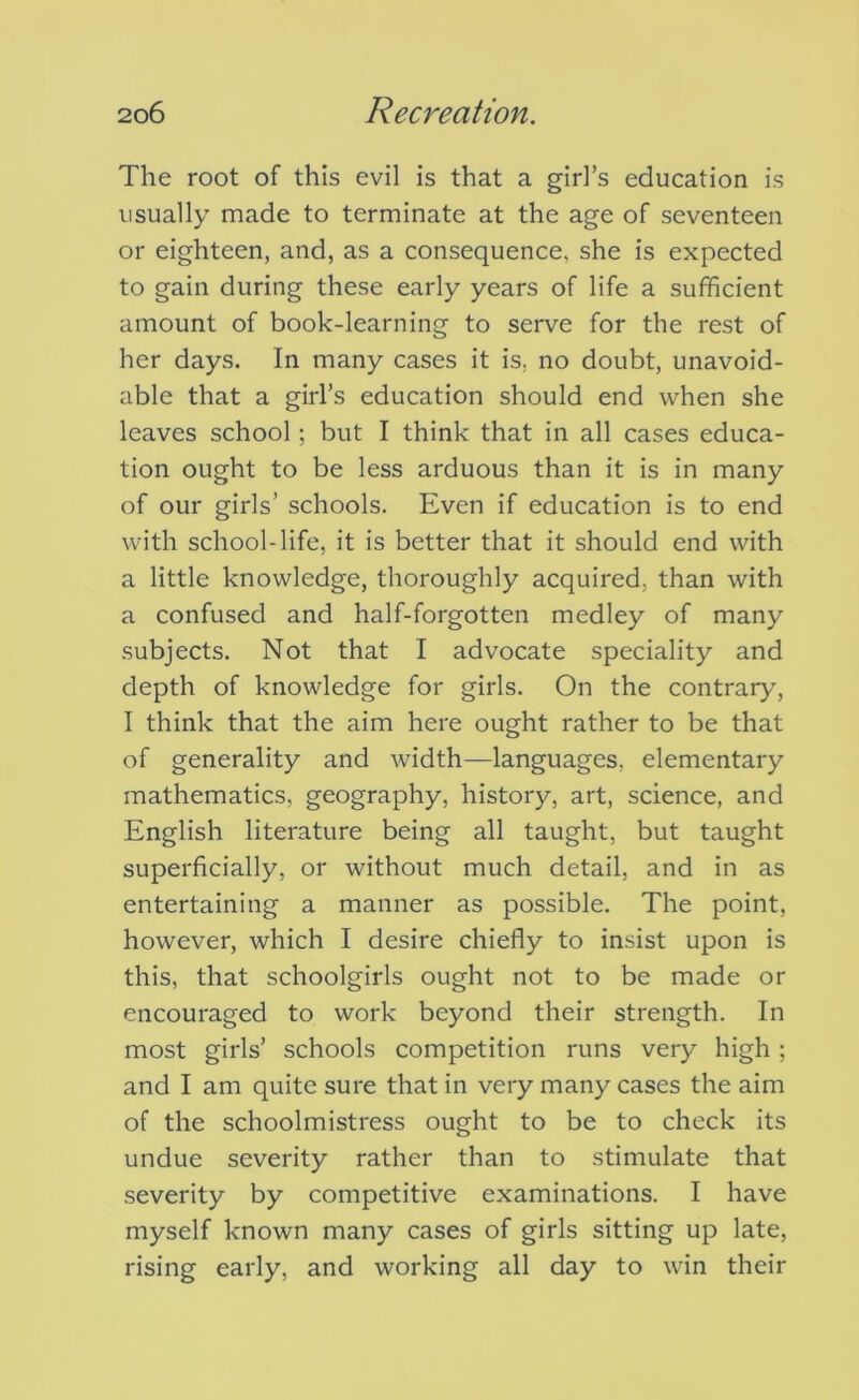 The root of this evil is that a girl’s education is usually made to terminate at the age of seventeen or eighteen, and, as a consequence, she is expected to gain during these early years of life a sufficient amount of book-learning to serve for the rest of her days. In many cases it is, no doubt, unavoid- able that a girl’s education should end when she leaves school; but I think that in all cases educa- tion ought to be less arduous than it is in many of our girls’ schools. Even if education is to end with school-life, it is better that it should end with a little knowledge, thoroughly acquired, than with a confused and half-forgotten medley of many subjects. Not that I advocate speciality and depth of knowledge for girls. On the contraiy', I think that the aim here ought rather to be that of generality and width—languages, elementary mathematics, geography, history, art, science, and English literature being all taught, but taught superficially, or without much detail, and in as entertaining a manner as possible. The point, however, which I desire chiefly to insist upon is this, that schoolgirls ought not to be made or encouraged to work beyond their strength. In most girls’ schools competition runs very high; and I am quite sure that in very many cases the aim of the schoolmistress ought to be to check its undue severity rather than to stimulate that severity by competitive examinations. I have myself known many cases of girls sitting up late, rising early, and working all day to win their