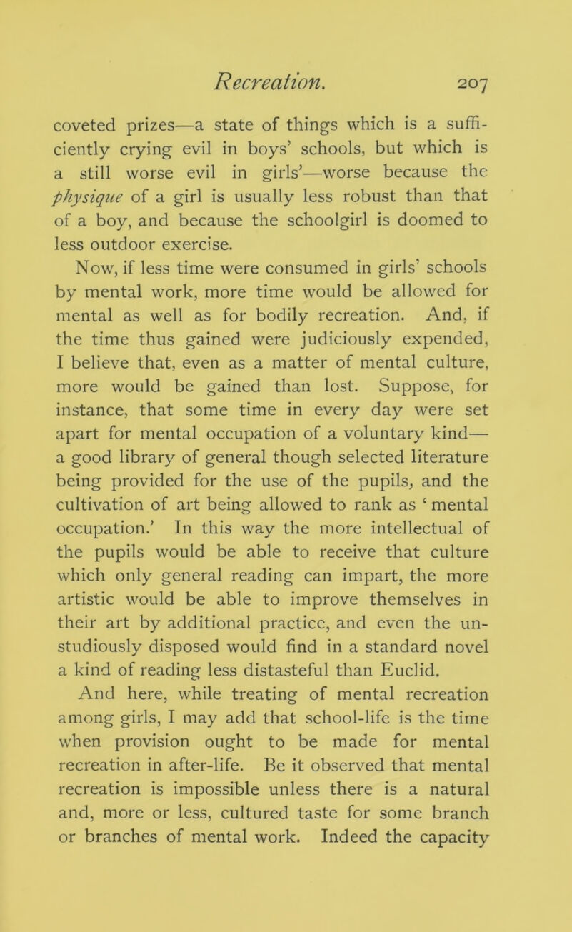 coveted prizes—a state of things which is a suffi- ciently crying evil in boys’ schools, but which is a still worse evil in girls’—worse because the physique of a girl is usually less robust than that of a boy, and because the schoolgirl is doomed to less outdoor exercise. Now, if less time were consumed in girls’ schools by mental work, more time would be allowed for mental as well as for bodily recreation. And, if the time thus gained were judiciously expended, I believe that, even as a matter of mental culture, more would be gained than lost. Suppose, for instance, that some time in every day were set apart for mental occupation of a voluntary kind— a good library of general though selected literature being provided for the use of the pupils, and the cultivation of art being allowed to rank as ‘ mental occupation.’ In this way the more intellectual of the pupils would be able to receive that culture which only general reading can impart, the more artistic would be able to improve themselves in their art by additional practice, and even the un- studiously disposed would find in a standard novel a kind of reading less distasteful than Euclid. And here, while treating of mental recreation among girls, I may add that school-life is the time when provision ought to be made for mental recreation in after-life. Be it observed that mental recreation is impossible unless there is a natural and, more or less, cultured taste for some branch or branches of mental work. Indeed the capacity
