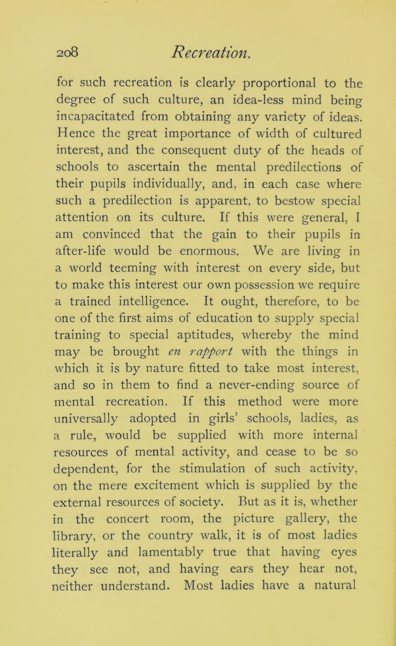 for such recreation is clearly proportional to the degree of such culture, an idea-less mind being incapacitated from obtaining any variety of ideas. Hence the great importance of width of cultured interest, and the consequent duty of the heads of schools to ascertain the mental predilections of their pupils individually, and, in each case where such a predilection is apparent, to bestow special attention on its culture. If this were general, I am convinced that the gain to their pupils in after-life would be enormous. We are living in a world teeming with interest on every side, but to make this interest our own possession we require a trained intelligence. It ought, therefore, to be one of the first aims of education to supply special training to special aptitudes, whereby the mind may be brought en rapport with the things in which it is by nature fitted to take most interest, and so in them to find a never-ending source of mental recreation. If this method were more universally adopted in girls’ schools, ladies, as a rule, would be supplied with more internal resources of mental activity, and cease to be so dependent, for the stimulation of such activity, on the mere excitement which is supplied by the external resources of society. But as it is, whether in the concert room, the picture gallery, the library, or the country walk, it is of most ladies literally and lamentably true that having eyes they see not, and having ears they hear not, neither understand. Most ladies have a natural