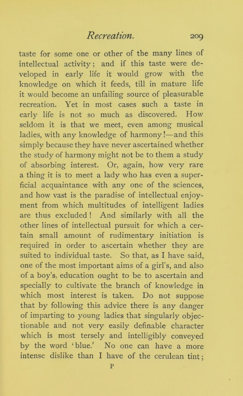 taste for some one or other of the many lines of intellectual activity; and if this taste were de- veloped in early life it would grow with the knowledge on which it feeds, till in mature life it would become an unfailing source of pleasurable recreation. Yet in most cases such a taste in early life is not so much as discovered. How seldom it is that we meet, even among musical ladies, with any knowledge of harmony!—and this simply because they have never ascertained whether the study of harmony might not be to them a study of absorbing interest. Or, again, how very rare a thing it is to meet a lady who has even a super- ficial acquaintance with any one of the sciences, and how vast is the paradise of intellectual enjoy- ment from which multitudes of intelligent ladies are thus excluded ! And similarly with all the other lines of intellectual pursuit for which a cer- tain small amount of rudimentary initiation is required in order to ascertain whether they are suited to individual taste. So that, as I have said, one of the most important aims of a girl’s, and also of a boy’s, education ought to be to ascertain and specially to cultivate the branch of knowledge in which most interest is taken. Do not suppose that by following this advice there is any danger of imparting to young ladies that singularly objec- tionable and not very easily definable character which is most tersely and intelligibly conveyed by the word ‘blue.’ No one can have a more intense dislike than I have of the cerulean tint;