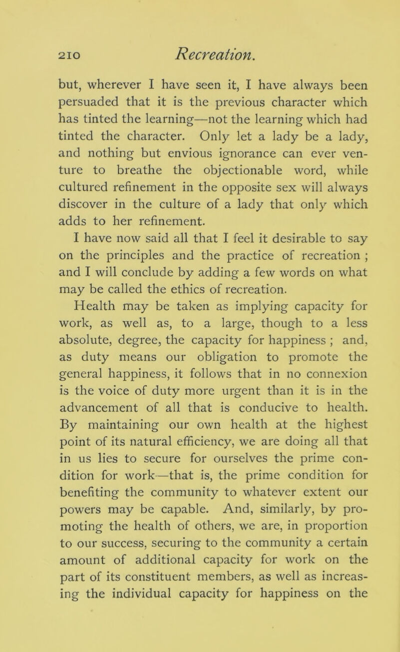 but, wherever I have seen it, I have always been persuaded that it is the previous character which has tinted the learning—not the learning which had tinted the character. Only let a lady be a lady, and nothing but envious ignorance can ever ven- ture to breathe the objectionable word, while cultured refinement in the opposite sex will always discover in the culture of a lady that only which adds to her refinement. I have now said all that I feel it desirable to say on the principles and the practice of recreation ; and I will conclude by adding a few words on what may be called the ethics of recreation. Health may be taken as implying capacity for work, as well as, to a large, though to a less absolute, degree, the capacity for happiness ; and, as duty means our obligation to promote the general happiness, it follows that in no connexion is the voice of duty more urgent than it is in the advancement of all that is conducive to health. By maintaining our own health at the highest point of its natural efficiency, we are doing all that in us lies to secure for ourselves the prime con- dition for work—that is, the prime condition for benefiting the community to whatever extent our powers may be capable. And, similarly, by pro- moting the health of others, we are, in proportion to our success, securing to the community a certain amount of additional capacity for work on the part of its constituent members, as well as increas- ing the individual capacity for happiness on the