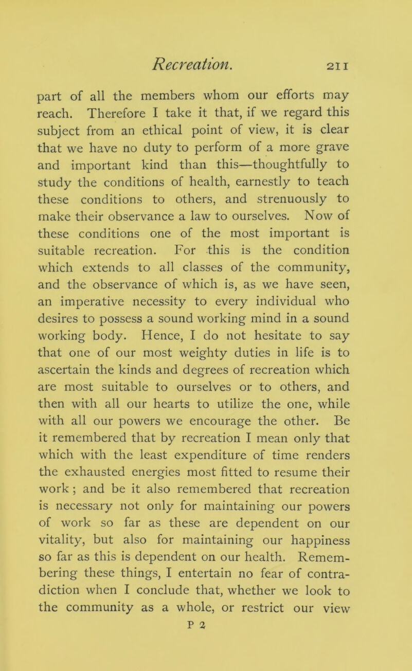 part of all the members whom our efforts may reach. Therefore I take it that, if we regard this subject from an ethical point of view, it is clear that we have no duty to perform of a more grave and important kind than this—thoughtfully to study the conditions of health, earnestly to teach these conditions to others, and strenuously to make their observance a law to ourselves. Now of these conditions one of the most important is suitable recreation. For this is the condition which extends to all classes of the community, and the observance of which is, as we have seen, an imperative necessity to every individual who desires to possess a sound working mind in a sound working body. Hence, I do not hesitate to say that one of our most weighty duties in life is to ascertain the kinds and degrees of recreation which are most suitable to ourselves or to others, and then with all our hearts to utilize the one, while with all our powers we encourage the other. Be it remembered that by recreation I mean only that which with the least expenditure of time renders the exhausted energies most fitted to resume their work; and be it also remembered that recreation is necessary not only for maintaining our powers of work so far as these are dependent on our vitality, but also for maintaining our happiness so far as this is dependent on our health. Remem- bering these things, I entertain no fear of contra- diction when I conclude that, whether we look to the community as a whole, or restrict our view