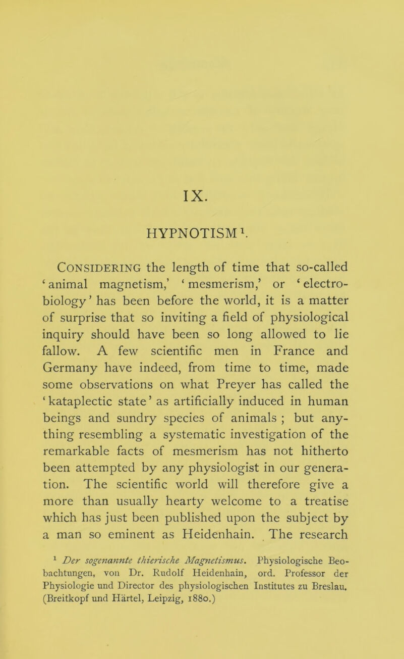IX. HYPNOTISMS Considering the length of time that so-called ‘animal magnetism,’ ‘mesmerism,’ or ‘electro- biology’ has been before the world, it is a matter of surprise that so inviting a field of physiological inquiry should have been so long allowed to lie fallow. A few scientific men in France and Germany have indeed, from time to time, made some observations on what Preyer has called the ‘kataplectic state’ as artificially induced in human beings and sundry species of animals ; but any- thing resembling a systematic investigation of the remarkable facts of mesmerism has not hitherto been attempted by any physiologist in our genera- tion. The scientific world will therefore give a more than usually hearty welcome to a treatise which has just been published upon the subject by a man so eminent as Heidenhain. The research ' Der sogenannte thierische Magnetismus. Physiologische Beo- bachtungen, von Dr. Rudolf Heidenhain, ord. Professor der Physiologic und Director des physiologischen Institutes zu Breslau. (Breitkopf und Hartel, Leipzig, 1880.)