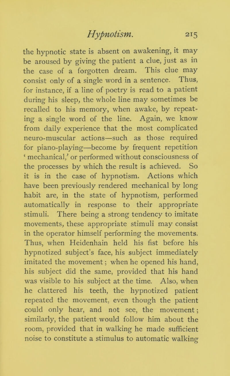 the hypnotic state is absent on awakening, it may be aroused by giving the patient a clue, just as in the case of a forgotten dream. This clue may consist only of a single word in a sentence. Thus, for instance, if a line of poetry is read to a patient during his sleep, the whole line may sometimes be recalled to his memory, when awake, by repeat- ing a single word of the line. Again, we know from daily experience that the most complicated neuro-muscular actions—such as those required for piano-playing—become by frequent repetition ‘ mechanical,^ or performed without consciousness of the processes by which the result is achieved. So it is in the case of hypnotism. Actions which have been previously rendered mechanical by long habit are, in the state of hypnotism, performed automatically in response to their appropriate stimuli. There being a strong tendency to imitate movements, these appropriate stimuli may consist in the operator himself performing the movements. Thus, when Heidenhain held his fist before his hypnotized subject’s face, his subject immediately imitated the movement; when he opened his hand, his subject did the same, provided that his hand was visible to his subject at the time. Also, when he clattered his teeth, the hypnotized patient repeated the movement, even though the patient could only hear, and not see, the movement; similarly, the patient would follow him about the room, provided that in walking he made sufficient noise to constitute a stimulus to automatic walking