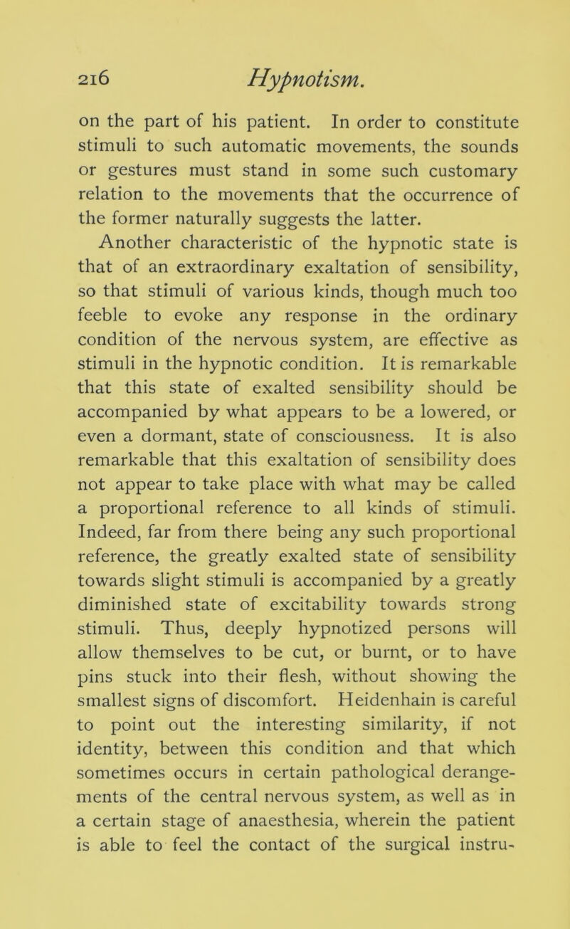 on the part of his patient. In order to constitute stimuli to such automatic movements, the sounds or gestures must stand in some such customary- relation to the movements that the occurrence of the former naturally suggests the latter. Another characteristic of the hypnotic state is that of an extraordinary exaltation of sensibility, so that stimuli of various kinds, though much too feeble to evoke any response in the ordinary condition of the nervous system, are effective as stimuli in the hypnotic condition. It is remarkable that this state of exalted sensibility should be accompanied by -what appears to be a lowered, or even a dormant, state of consciousness. It is also remarkable that this exaltation of sensibility does not appear to take place with what may be called a proportional reference to all kinds of stimuli. Indeed, far from there being any such proportional reference, the greatly exalted state of sensibility towards slight stimuli is accompanied by a greatly diminished state of excitability towards strong stimuli. Thus, deeply hypnotized persons will allow themselves to be cut, or burnt, or to have pins stuck into their flesh, without showing the smallest signs of discomfort. Heidenhain is careful to point out the interesting similarity, if not identity, between this condition and that which sometimes occurs in certain pathological derange- ments of the central nervous system, as well as in a certain stage of anaesthesia, wherein the patient is able to feel the contact of the surgical instru-